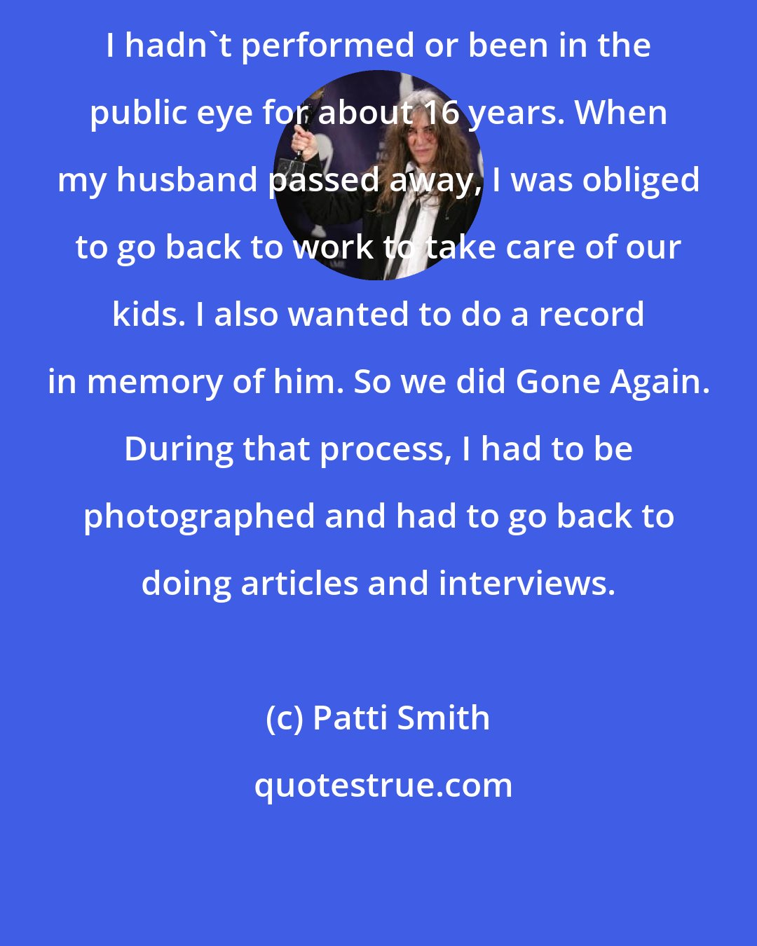 Patti Smith: I hadn't performed or been in the public eye for about 16 years. When my husband passed away, I was obliged to go back to work to take care of our kids. I also wanted to do a record in memory of him. So we did Gone Again. During that process, I had to be photographed and had to go back to doing articles and interviews.