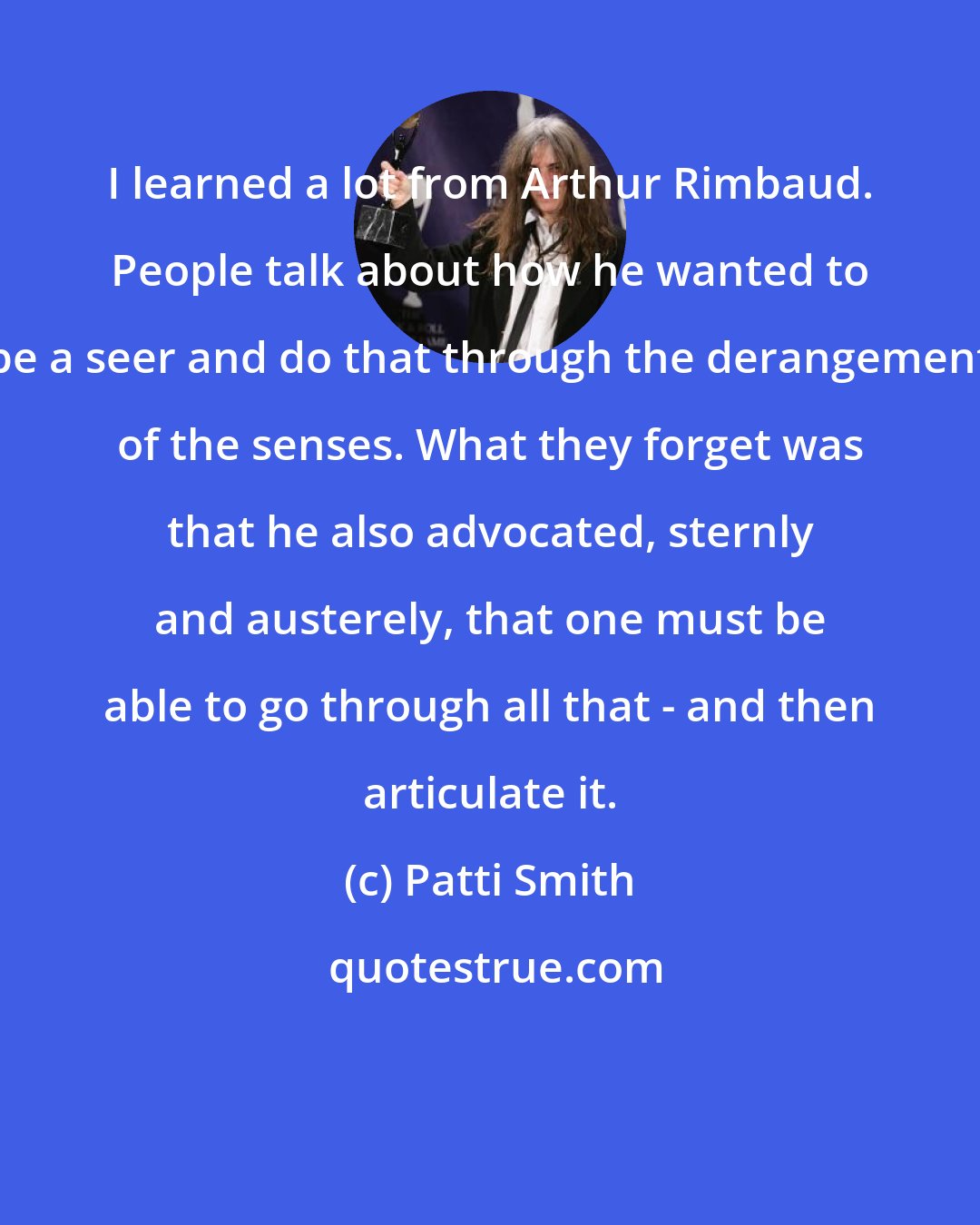 Patti Smith: I learned a lot from Arthur Rimbaud. People talk about how he wanted to be a seer and do that through the derangement of the senses. What they forget was that he also advocated, sternly and austerely, that one must be able to go through all that - and then articulate it.