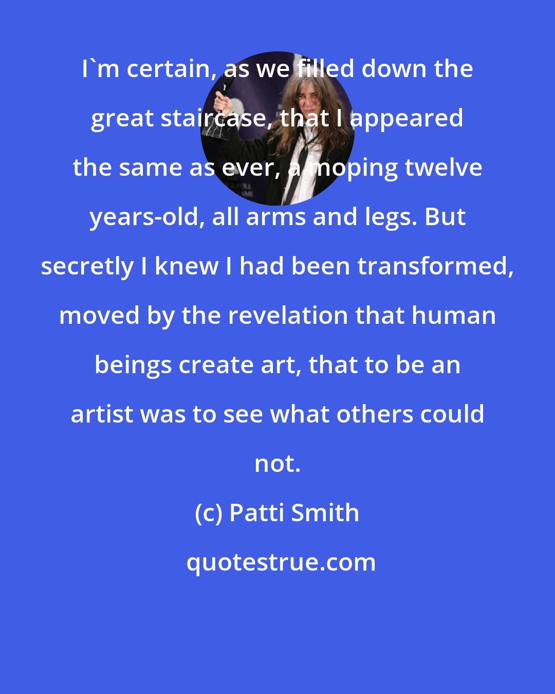 Patti Smith: I'm certain, as we filled down the great staircase, that I appeared the same as ever, a moping twelve years-old, all arms and legs. But secretly I knew I had been transformed, moved by the revelation that human beings create art, that to be an artist was to see what others could not.