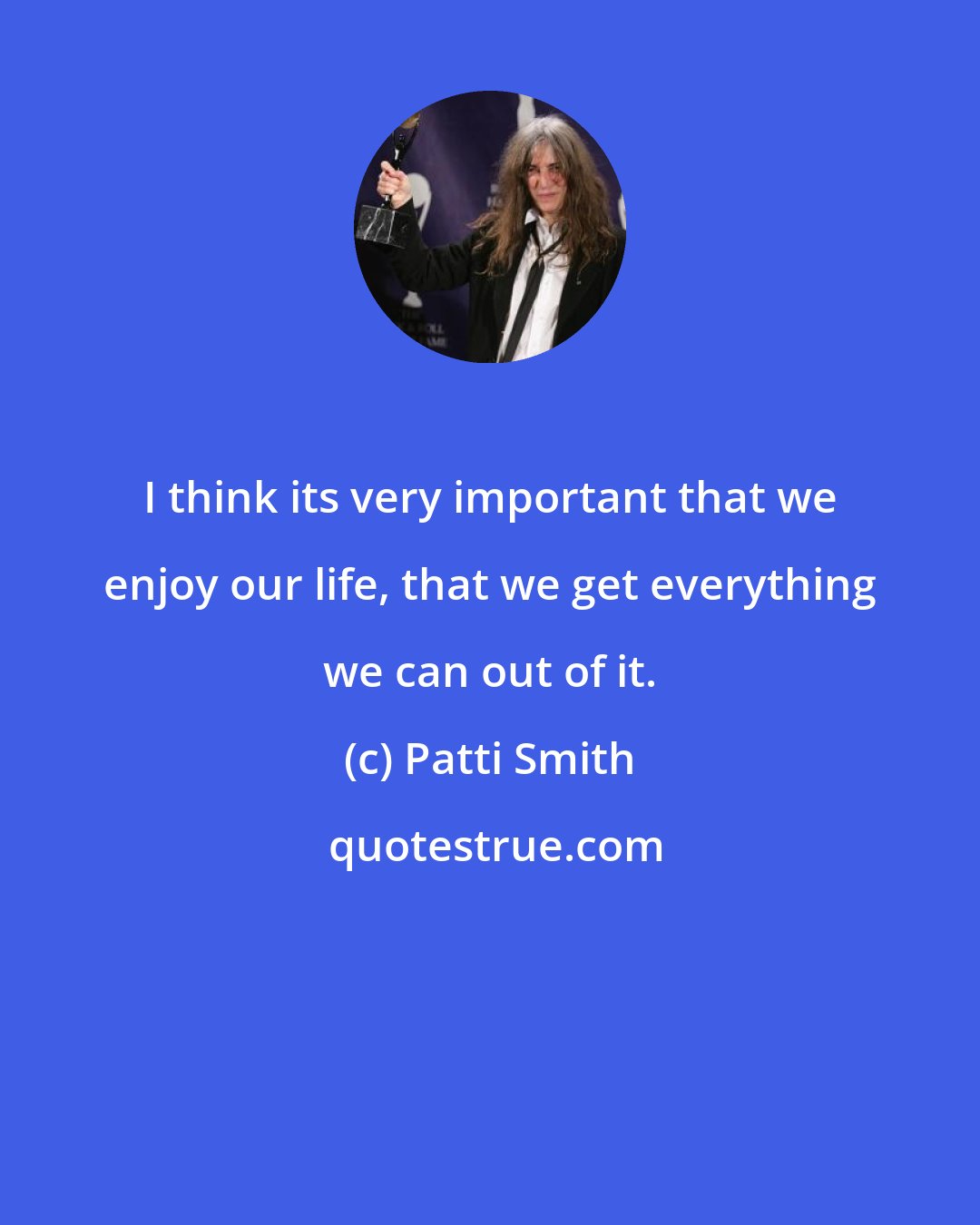 Patti Smith: I think its very important that we enjoy our life, that we get everything we can out of it.