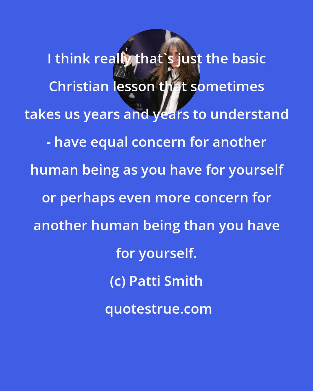 Patti Smith: I think really that's just the basic Christian lesson that sometimes takes us years and years to understand - have equal concern for another human being as you have for yourself or perhaps even more concern for another human being than you have for yourself.