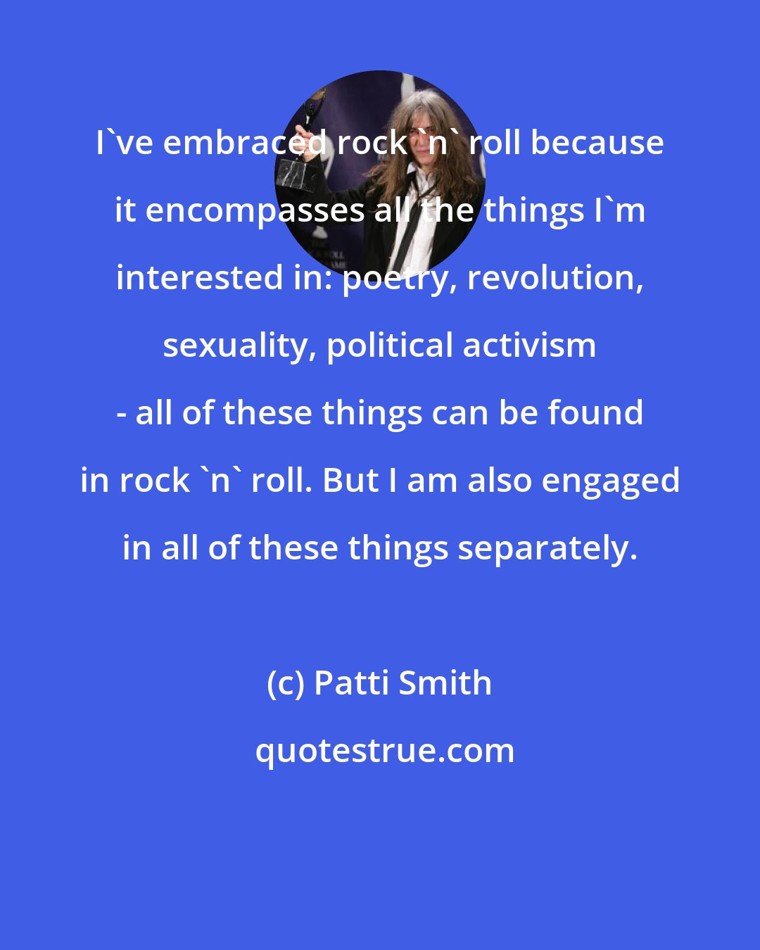 Patti Smith: I've embraced rock 'n' roll because it encompasses all the things I'm interested in: poetry, revolution, sexuality, political activism - all of these things can be found in rock 'n' roll. But I am also engaged in all of these things separately.