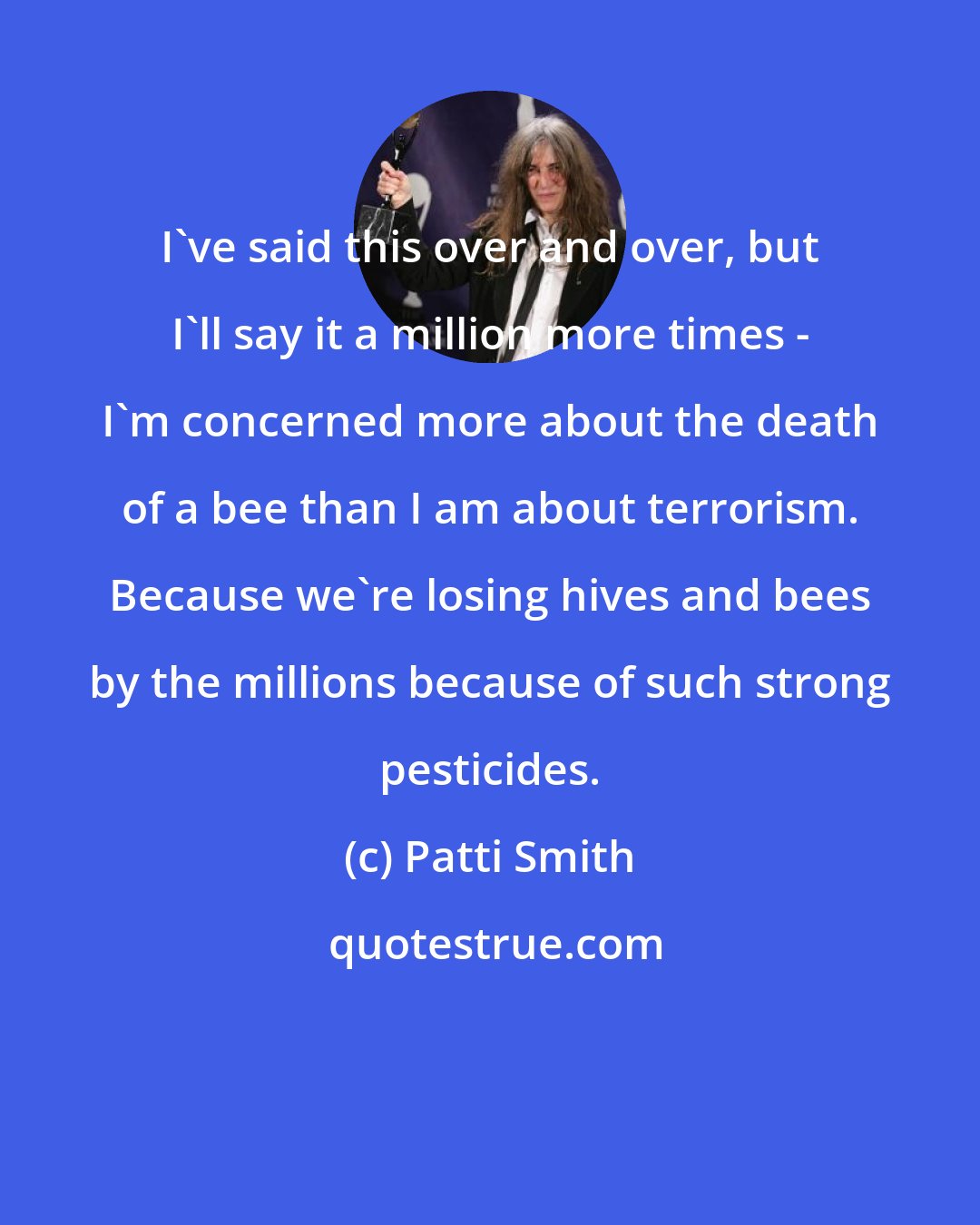 Patti Smith: I've said this over and over, but I'll say it a million more times - I'm concerned more about the death of a bee than I am about terrorism. Because we're losing hives and bees by the millions because of such strong pesticides.