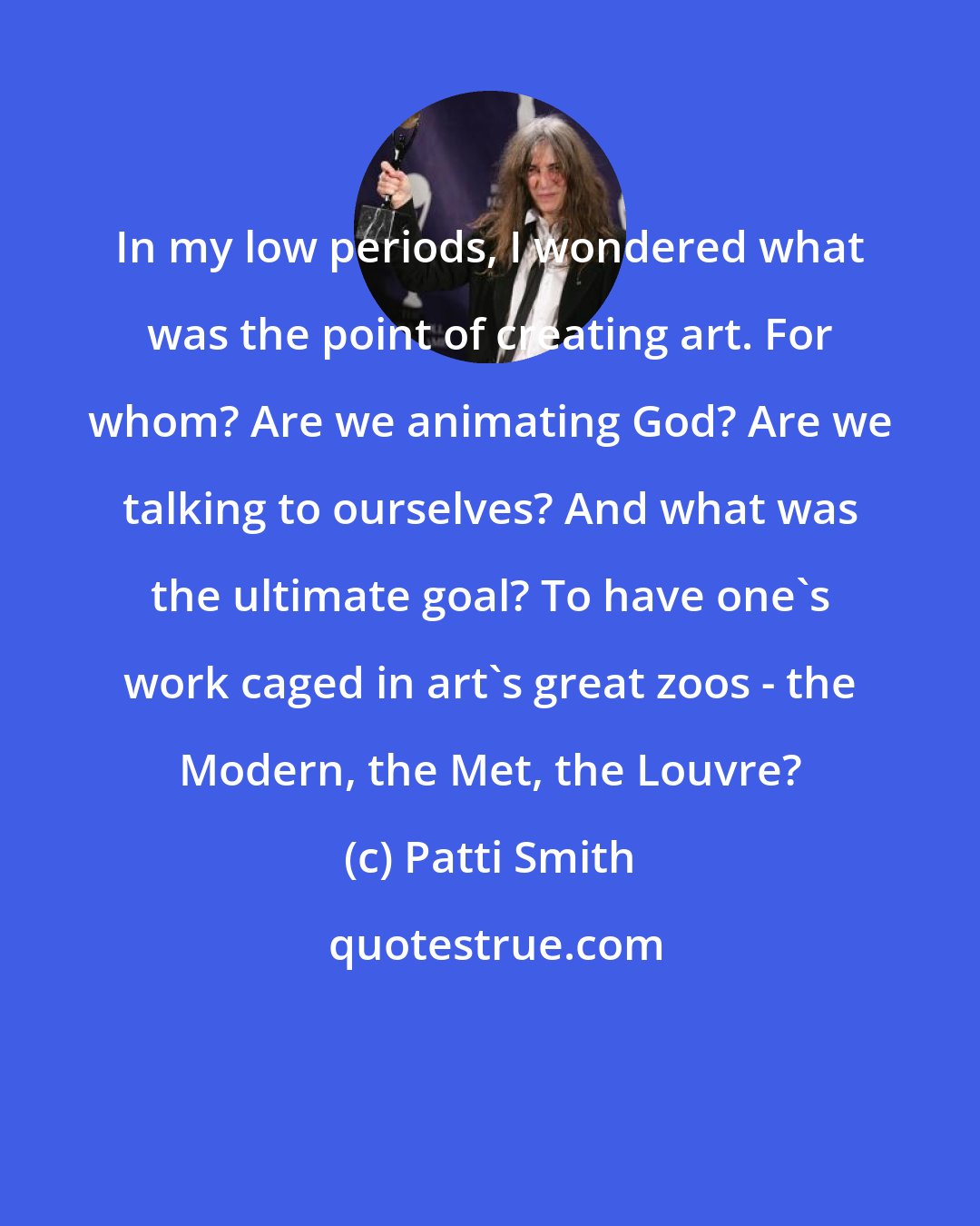 Patti Smith: In my low periods, I wondered what was the point of creating art. For whom? Are we animating God? Are we talking to ourselves? And what was the ultimate goal? To have one's work caged in art's great zoos - the Modern, the Met, the Louvre?