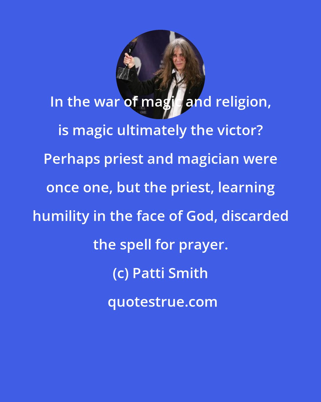 Patti Smith: In the war of magic and religion, is magic ultimately the victor? Perhaps priest and magician were once one, but the priest, learning humility in the face of God, discarded the spell for prayer.