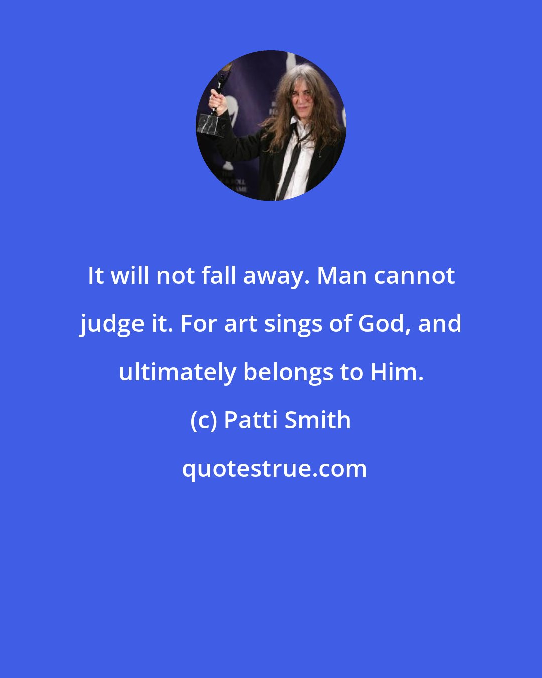 Patti Smith: It will not fall away. Man cannot judge it. For art sings of God, and ultimately belongs to Him.