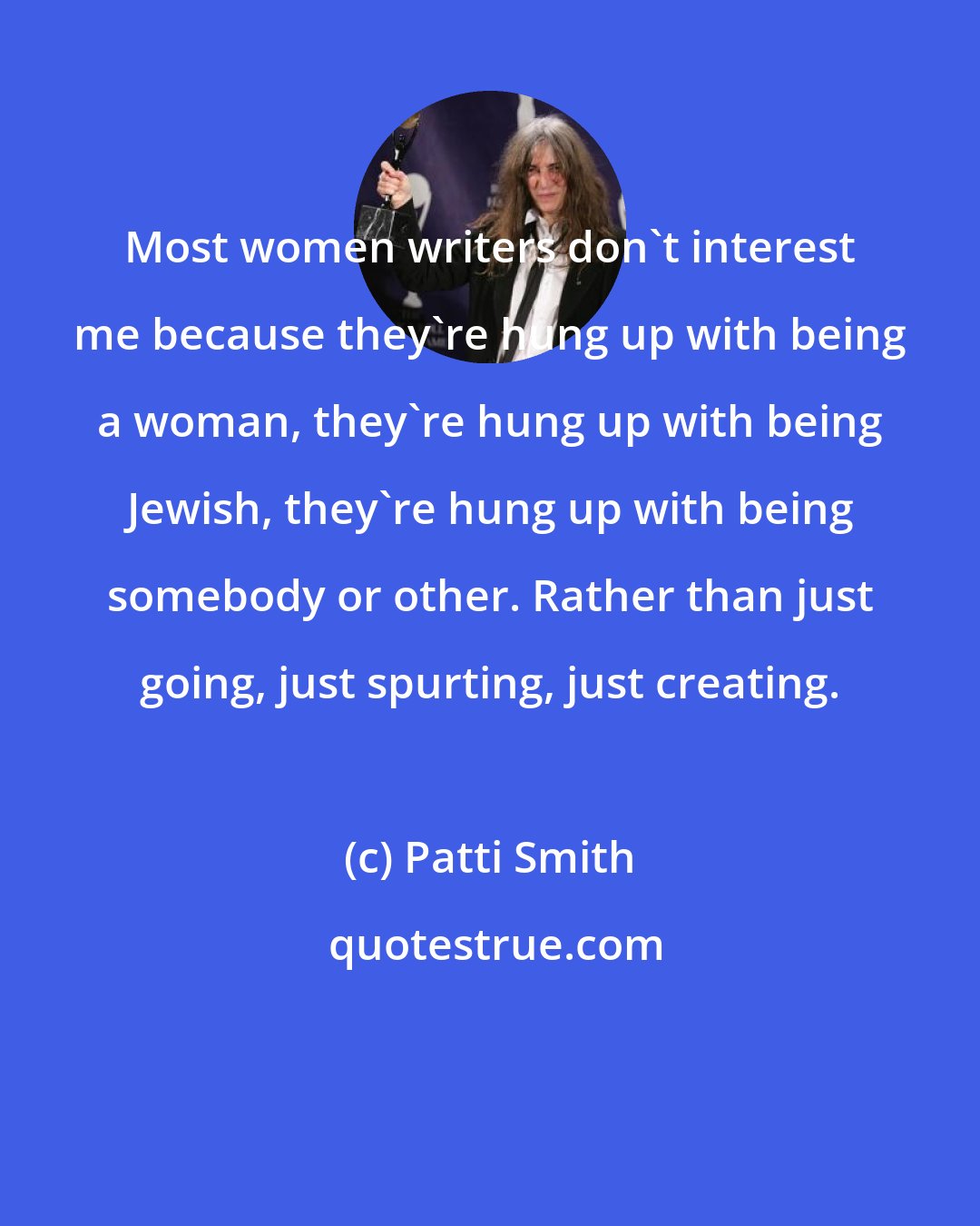 Patti Smith: Most women writers don't interest me because they're hung up with being a woman, they're hung up with being Jewish, they're hung up with being somebody or other. Rather than just going, just spurting, just creating.