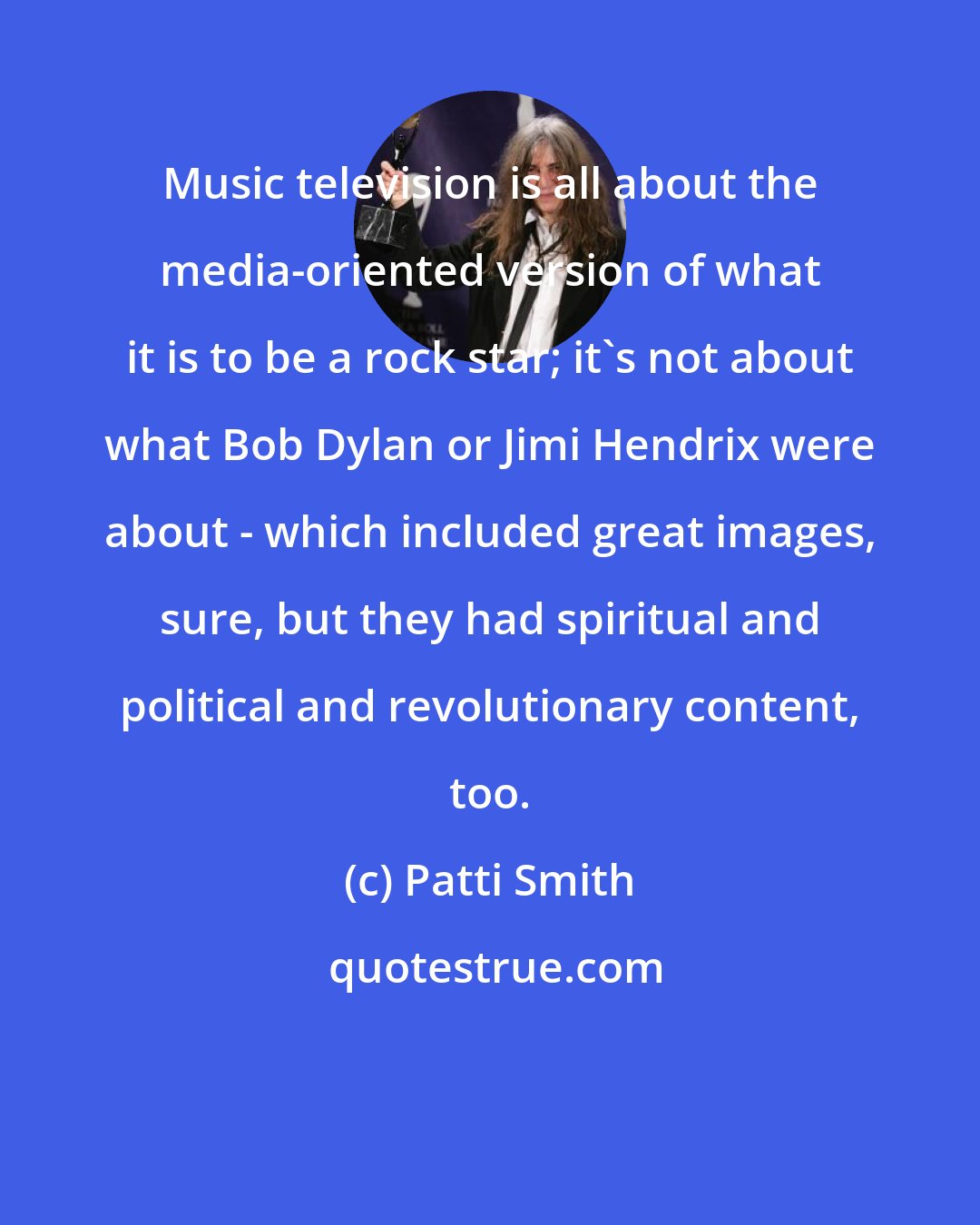 Patti Smith: Music television is all about the media-oriented version of what it is to be a rock star; it's not about what Bob Dylan or Jimi Hendrix were about - which included great images, sure, but they had spiritual and political and revolutionary content, too.