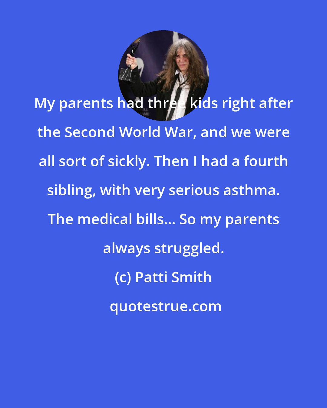 Patti Smith: My parents had three kids right after the Second World War, and we were all sort of sickly. Then I had a fourth sibling, with very serious asthma. The medical bills... So my parents always struggled.