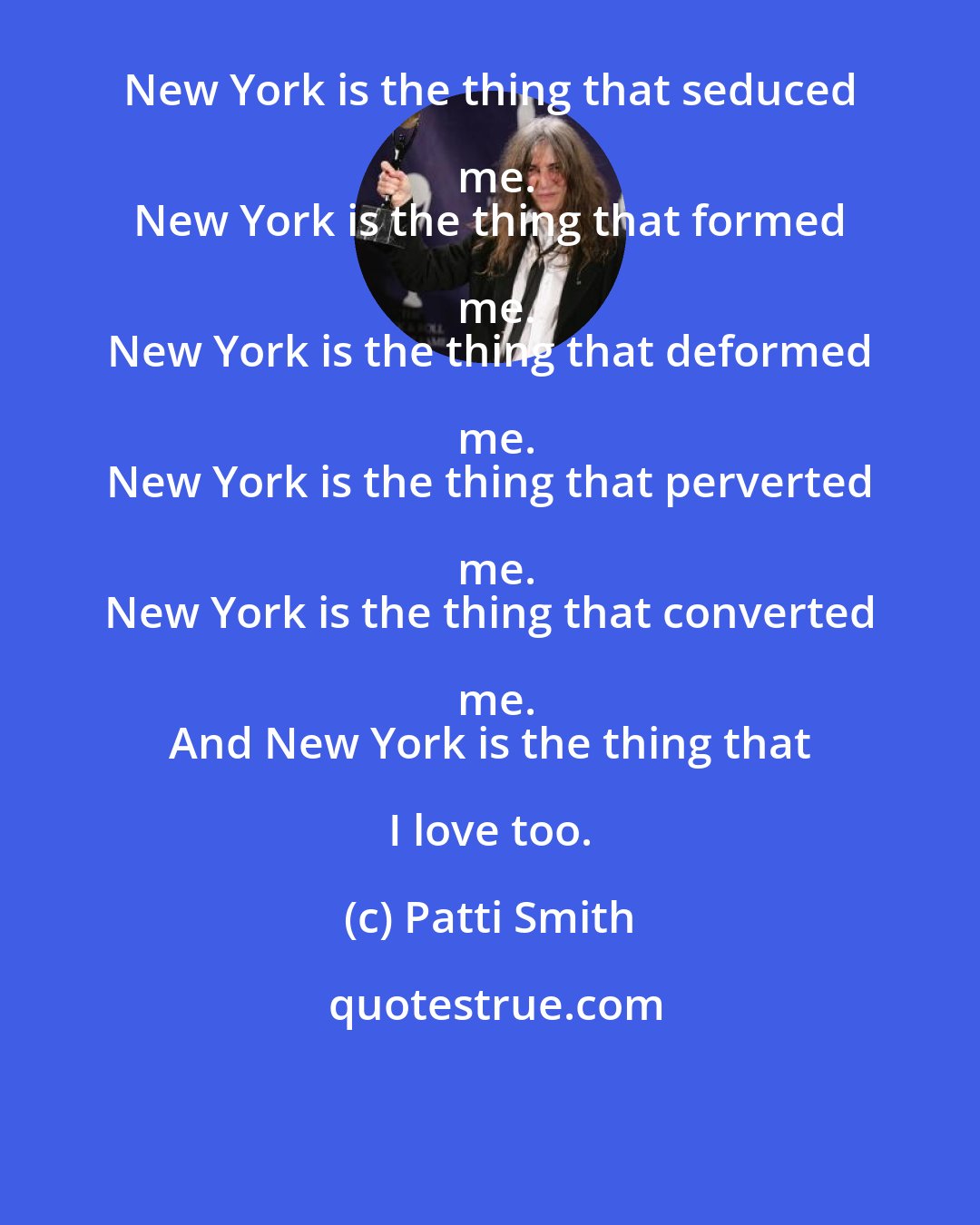 Patti Smith: New York is the thing that seduced me.
 New York is the thing that formed me.
 New York is the thing that deformed me.
 New York is the thing that perverted me.
 New York is the thing that converted me.
 And New York is the thing that I love too.