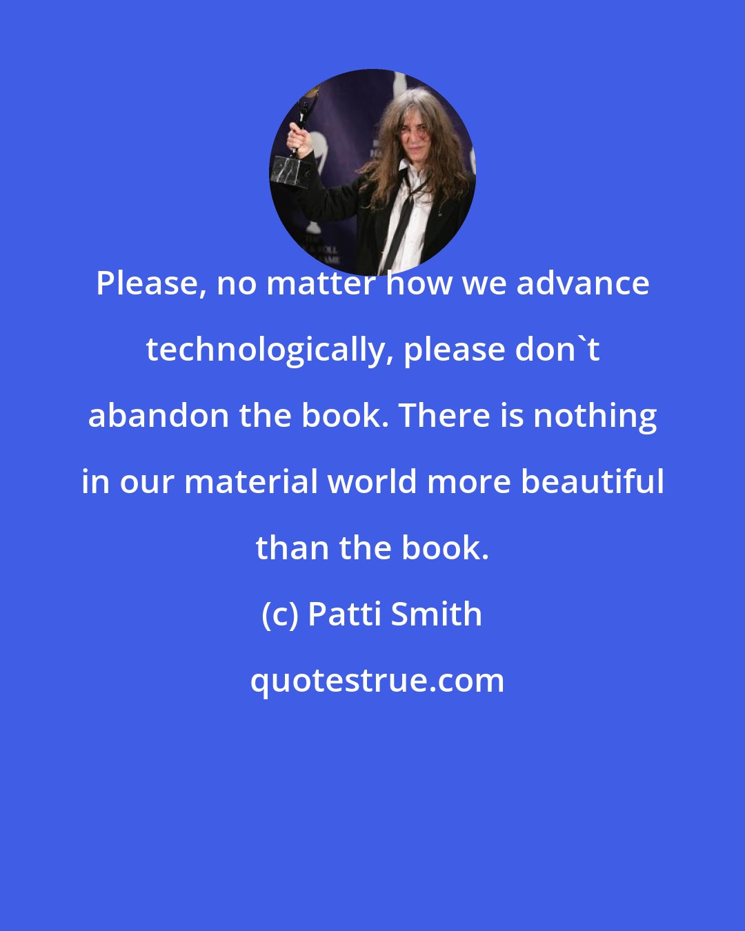 Patti Smith: Please, no matter how we advance technologically, please don't abandon the book. There is nothing in our material world more beautiful than the book.