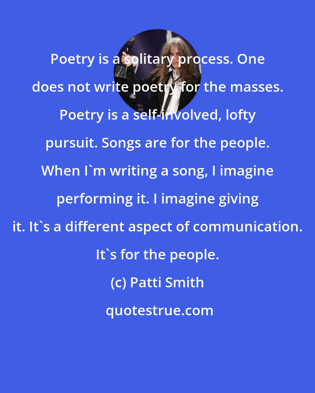 Patti Smith: Poetry is a solitary process. One does not write poetry for the masses. Poetry is a self-involved, lofty pursuit. Songs are for the people. When I'm writing a song, I imagine performing it. I imagine giving it. It's a different aspect of communication. It's for the people.