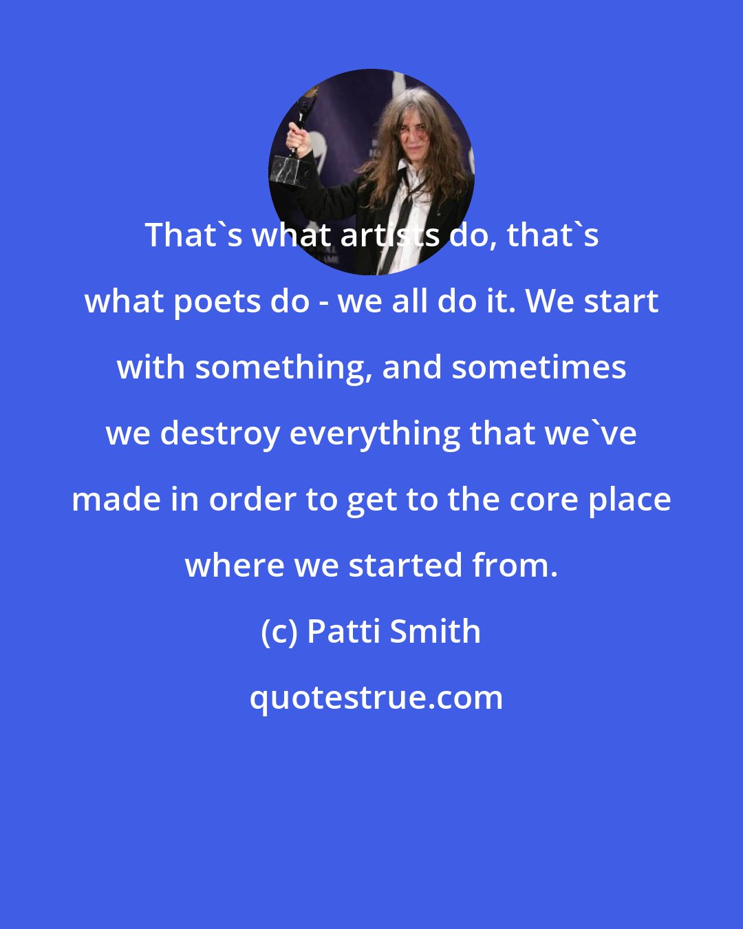 Patti Smith: That's what artists do, that's what poets do - we all do it. We start with something, and sometimes we destroy everything that we've made in order to get to the core place where we started from.