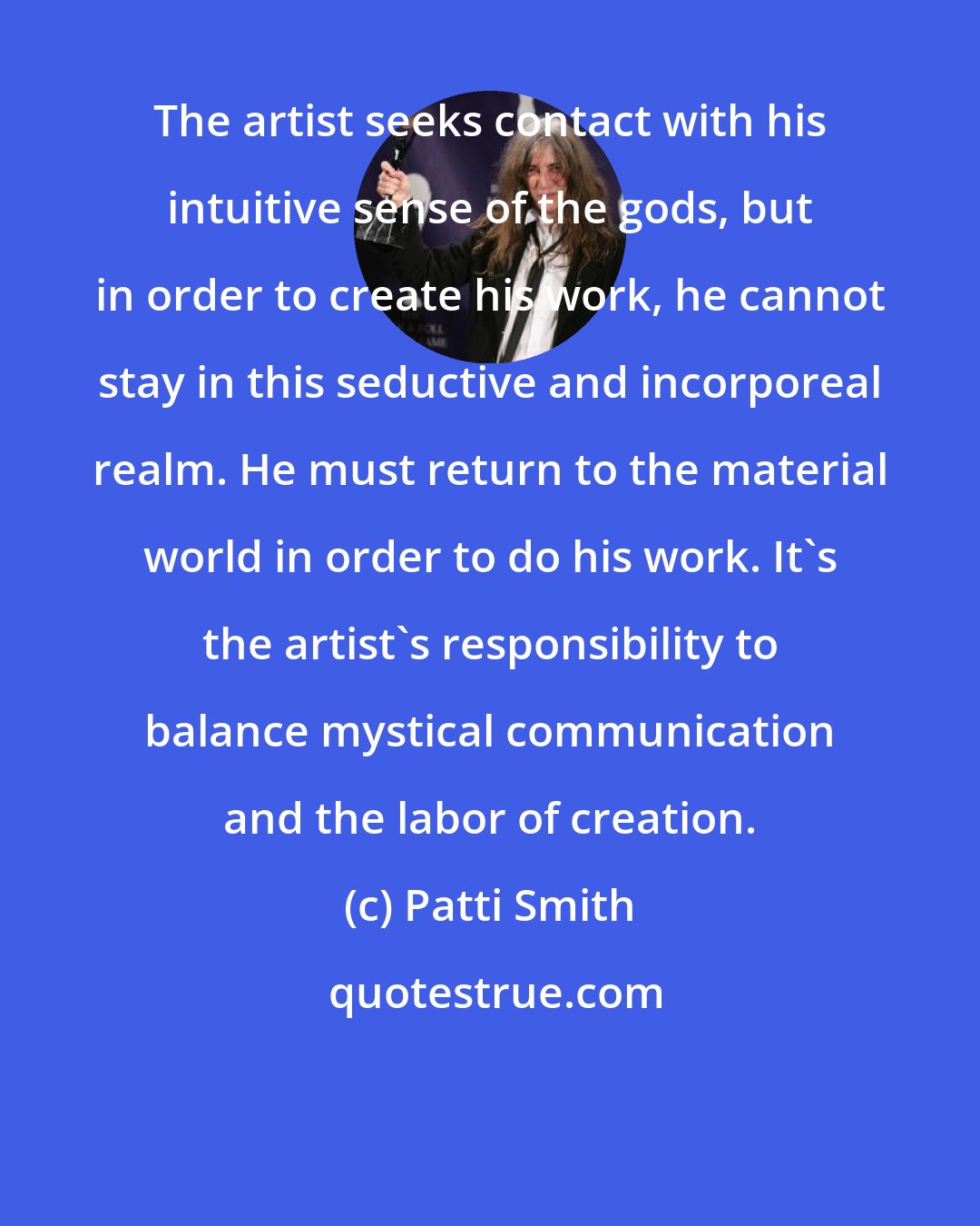 Patti Smith: The artist seeks contact with his intuitive sense of the gods, but in order to create his work, he cannot stay in this seductive and incorporeal realm. He must return to the material world in order to do his work. It's the artist's responsibility to balance mystical communication and the labor of creation.