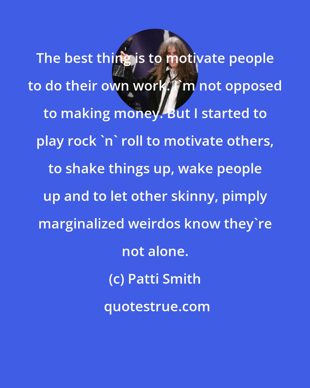 Patti Smith: The best thing is to motivate people to do their own work. I'm not opposed to making money. But I started to play rock 'n' roll to motivate others, to shake things up, wake people up and to let other skinny, pimply marginalized weirdos know they're not alone.