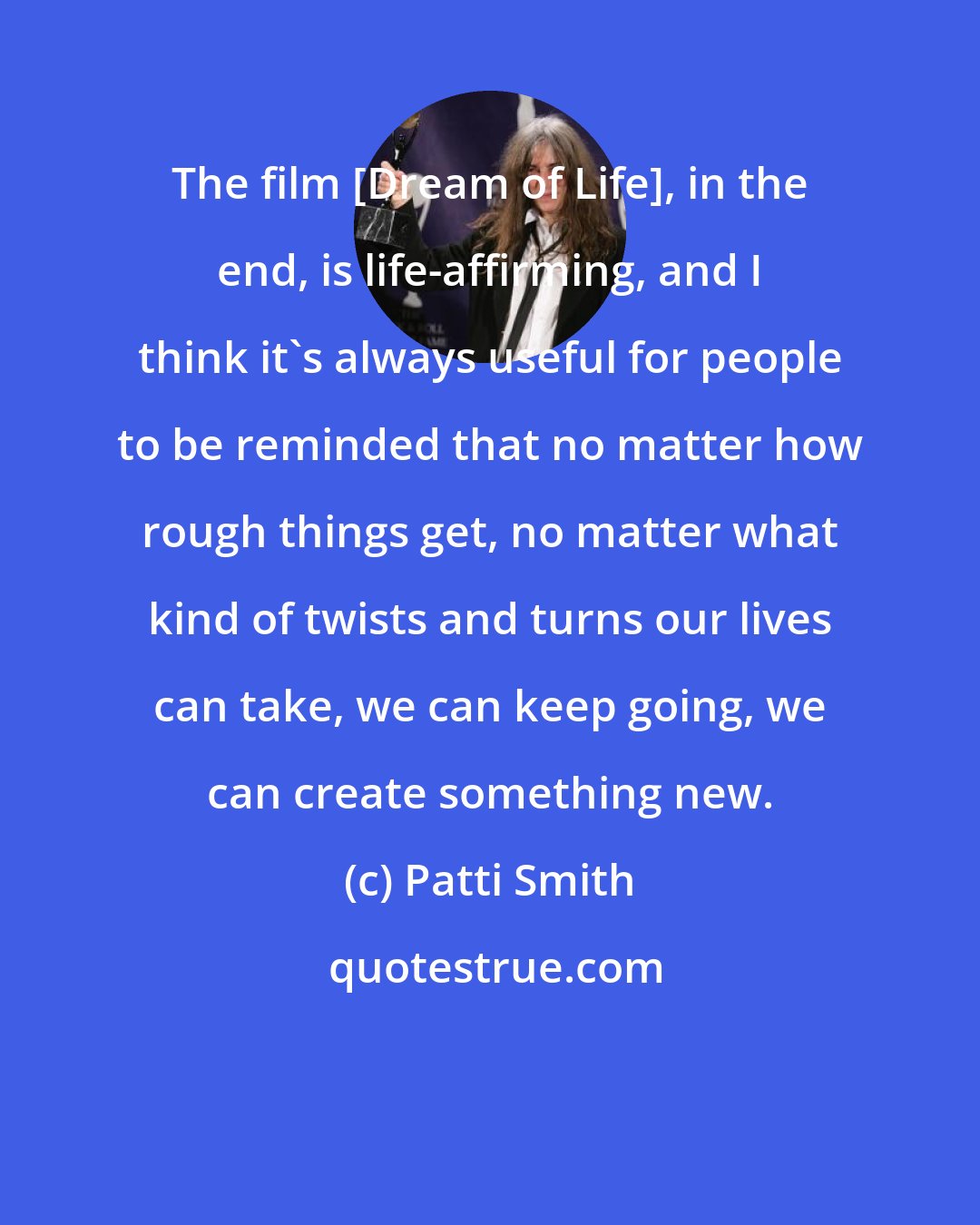 Patti Smith: The film [Dream of Life], in the end, is life-affirming, and I think it's always useful for people to be reminded that no matter how rough things get, no matter what kind of twists and turns our lives can take, we can keep going, we can create something new.