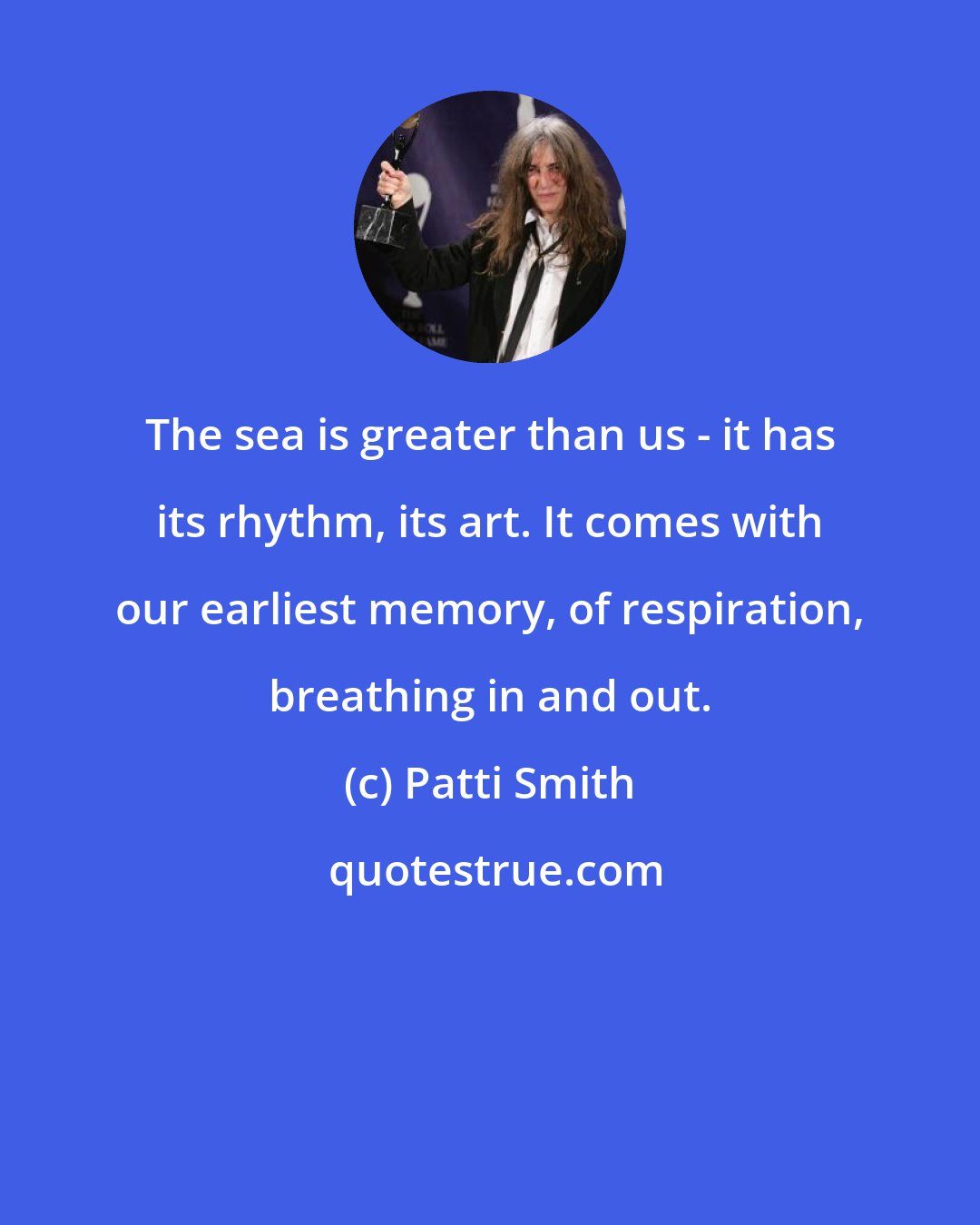 Patti Smith: The sea is greater than us - it has its rhythm, its art. It comes with our earliest memory, of respiration, breathing in and out.