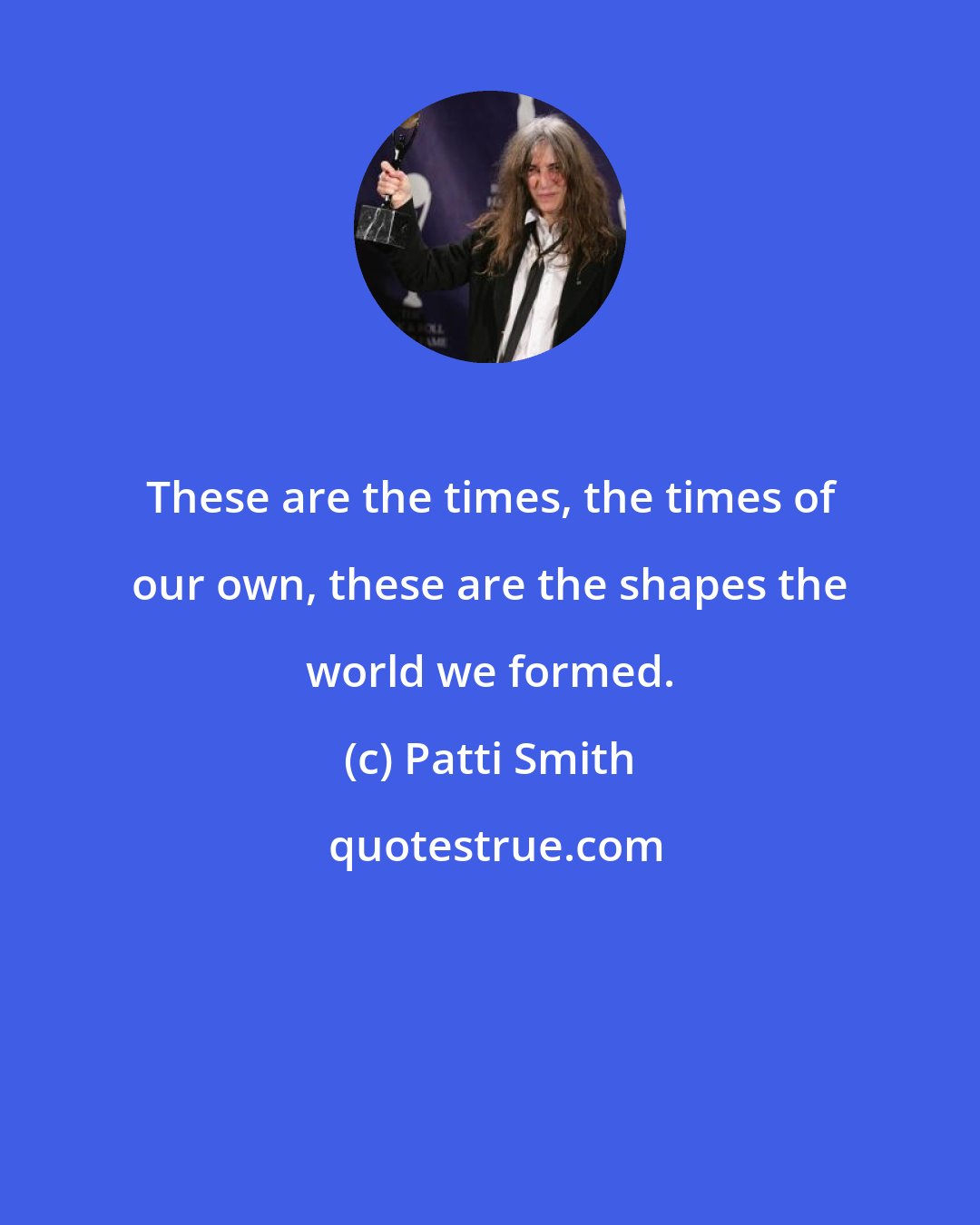 Patti Smith: These are the times, the times of our own, these are the shapes the world we formed.