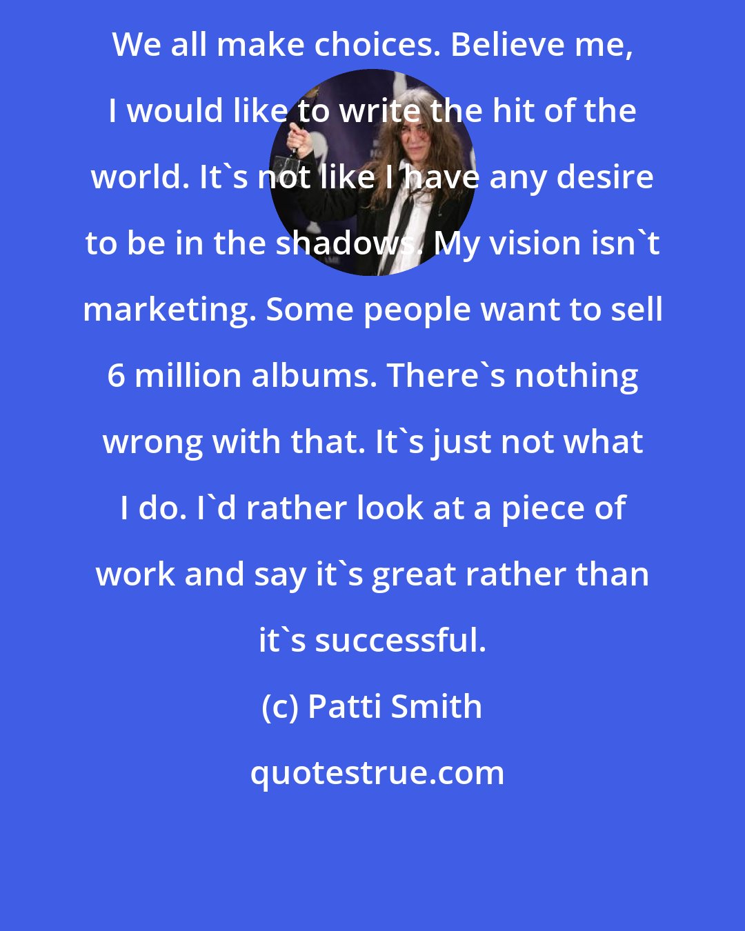 Patti Smith: We all make choices. Believe me, I would like to write the hit of the world. It's not like I have any desire to be in the shadows. My vision isn't marketing. Some people want to sell 6 million albums. There's nothing wrong with that. It's just not what I do. I'd rather look at a piece of work and say it's great rather than it's successful.