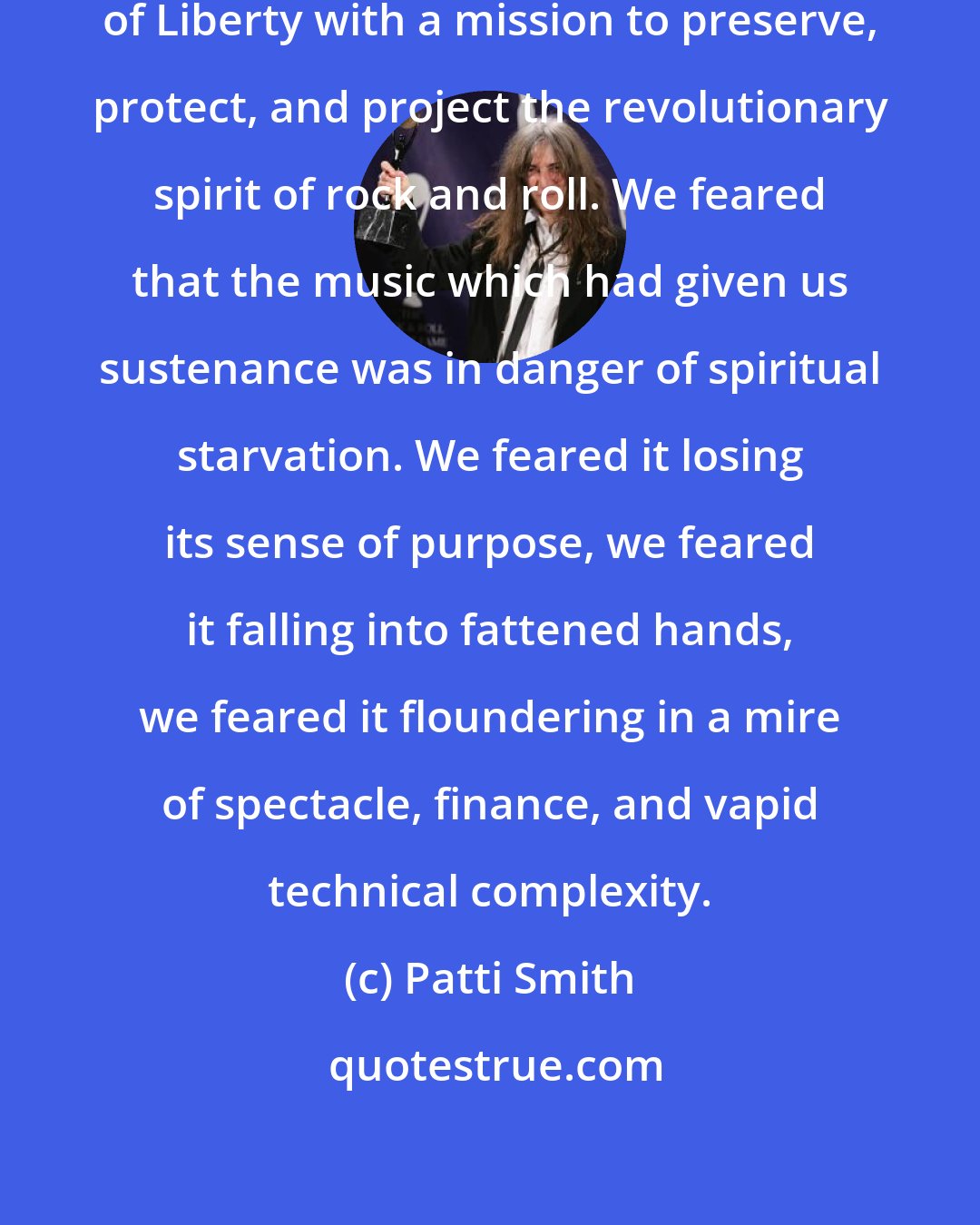 Patti Smith: We imagined ourselves as the Sons of Liberty with a mission to preserve, protect, and project the revolutionary spirit of rock and roll. We feared that the music which had given us sustenance was in danger of spiritual starvation. We feared it losing its sense of purpose, we feared it falling into fattened hands, we feared it floundering in a mire of spectacle, finance, and vapid technical complexity.