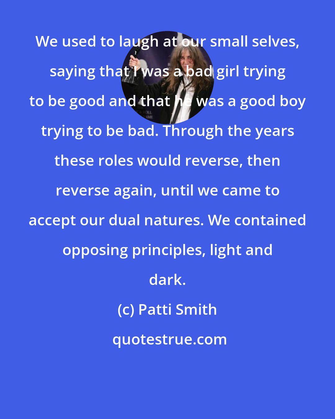 Patti Smith: We used to laugh at our small selves, saying that I was a bad girl trying to be good and that he was a good boy trying to be bad. Through the years these roles would reverse, then reverse again, until we came to accept our dual natures. We contained opposing principles, light and dark.