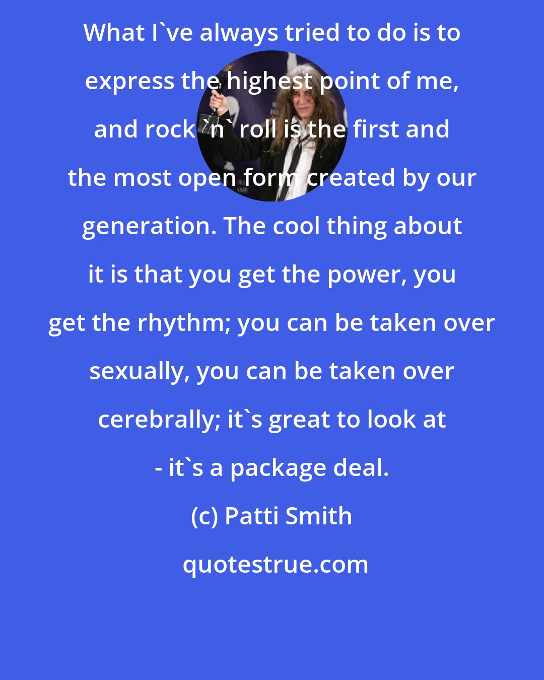 Patti Smith: What I've always tried to do is to express the highest point of me, and rock 'n' roll is the first and the most open form created by our generation. The cool thing about it is that you get the power, you get the rhythm; you can be taken over sexually, you can be taken over cerebrally; it's great to look at - it's a package deal.