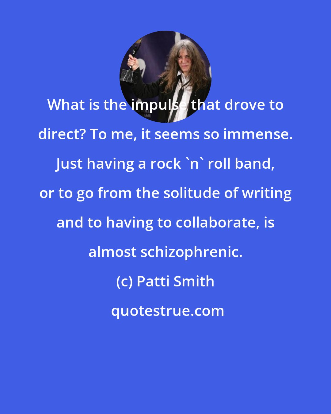 Patti Smith: What is the impulse that drove to direct? To me, it seems so immense. Just having a rock 'n' roll band, or to go from the solitude of writing and to having to collaborate, is almost schizophrenic.