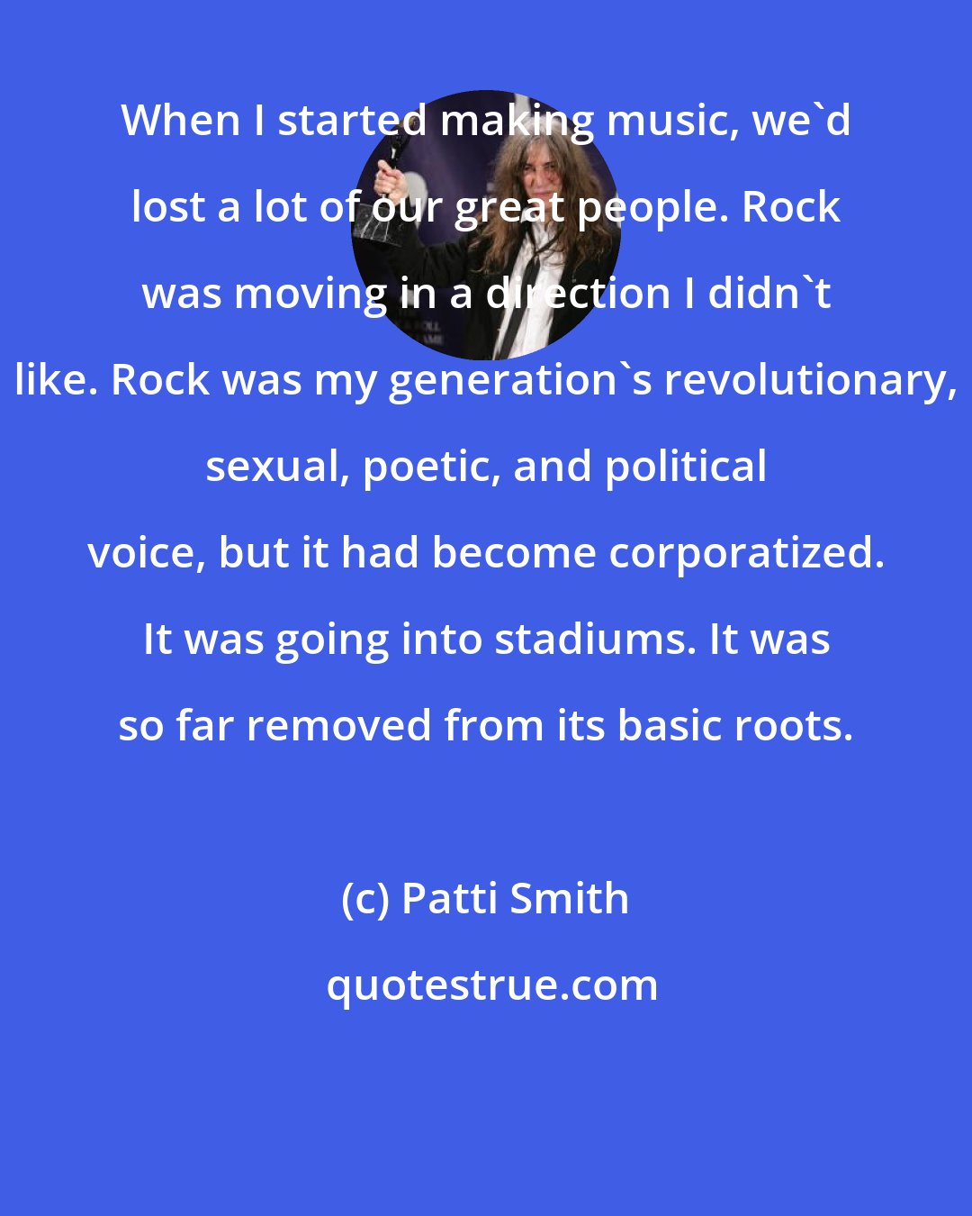 Patti Smith: When I started making music, we'd lost a lot of our great people. Rock was moving in a direction I didn't like. Rock was my generation's revolutionary, sexual, poetic, and political voice, but it had become corporatized. It was going into stadiums. It was so far removed from its basic roots.