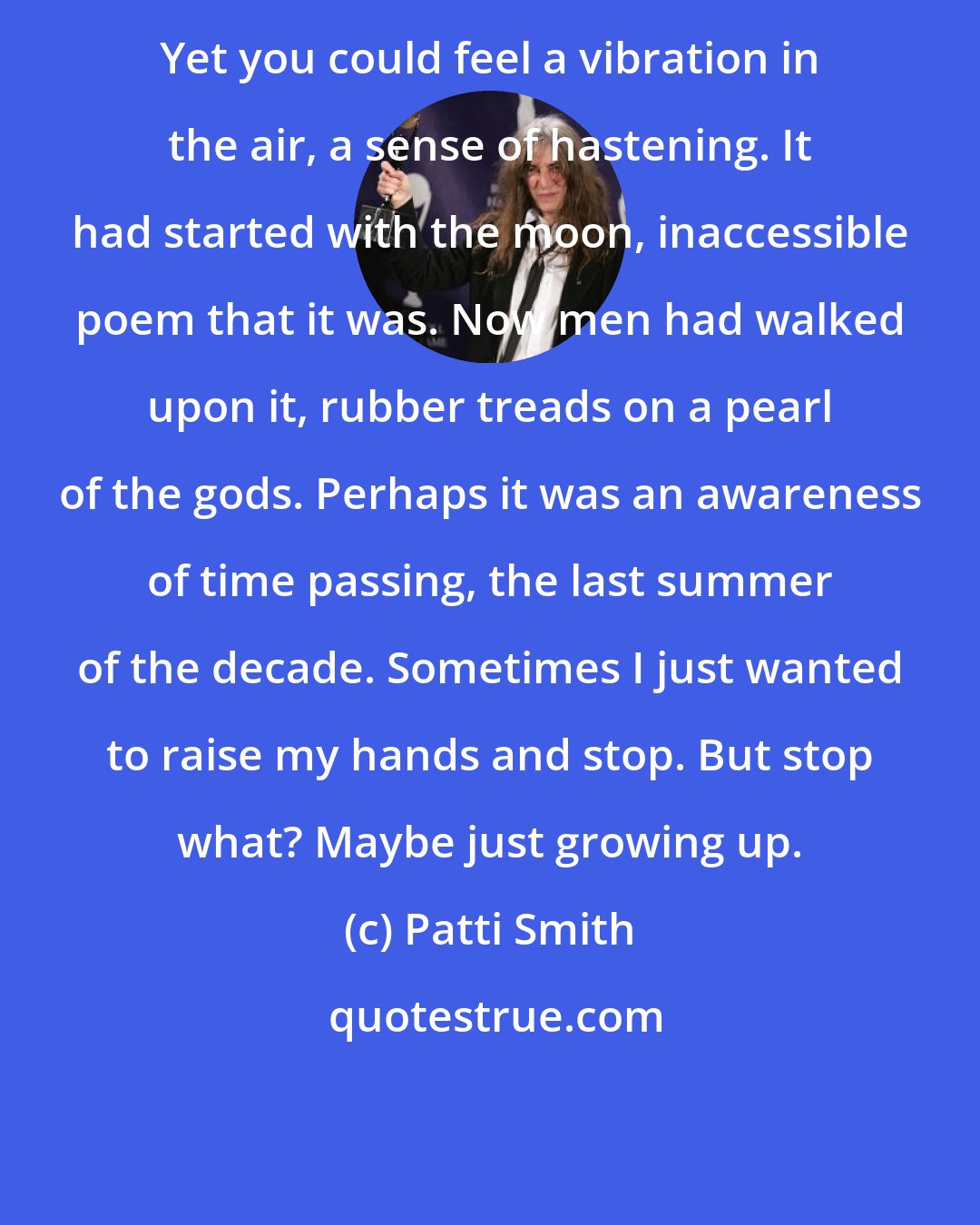 Patti Smith: Yet you could feel a vibration in the air, a sense of hastening. It had started with the moon, inaccessible poem that it was. Now men had walked upon it, rubber treads on a pearl of the gods. Perhaps it was an awareness of time passing, the last summer of the decade. Sometimes I just wanted to raise my hands and stop. But stop what? Maybe just growing up.