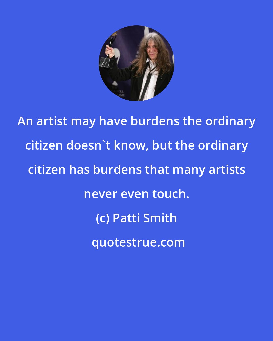 Patti Smith: An artist may have burdens the ordinary citizen doesn't know, but the ordinary citizen has burdens that many artists never even touch.