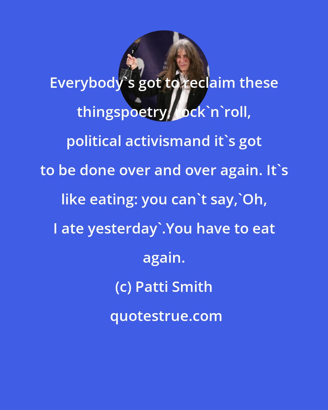 Patti Smith: Everybody's got to reclaim these thingspoetry, rock'n'roll, political activismand it's got to be done over and over again. It's like eating: you can't say,'Oh, I ate yesterday'.You have to eat again.