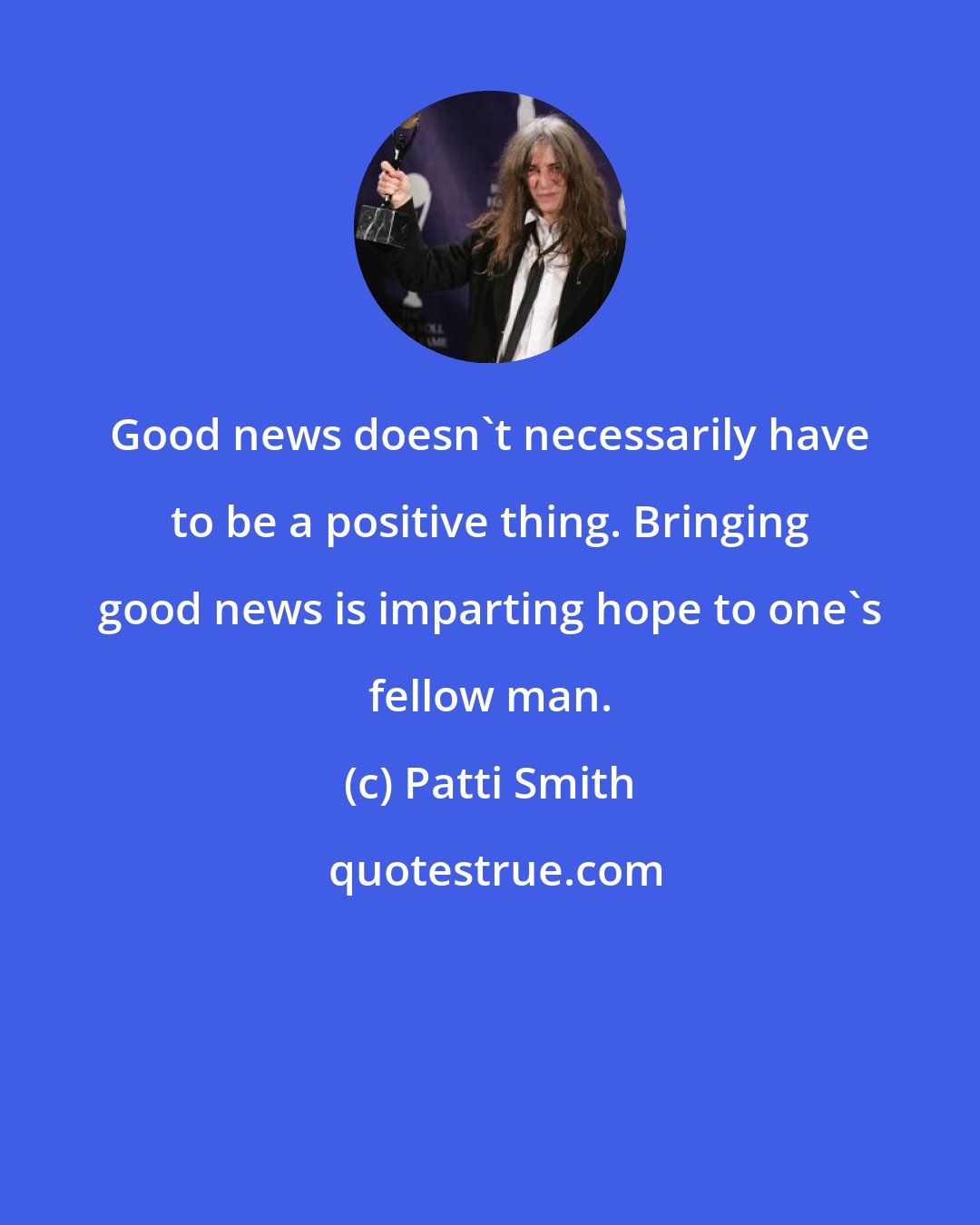 Patti Smith: Good news doesn't necessarily have to be a positive thing. Bringing good news is imparting hope to one's fellow man.