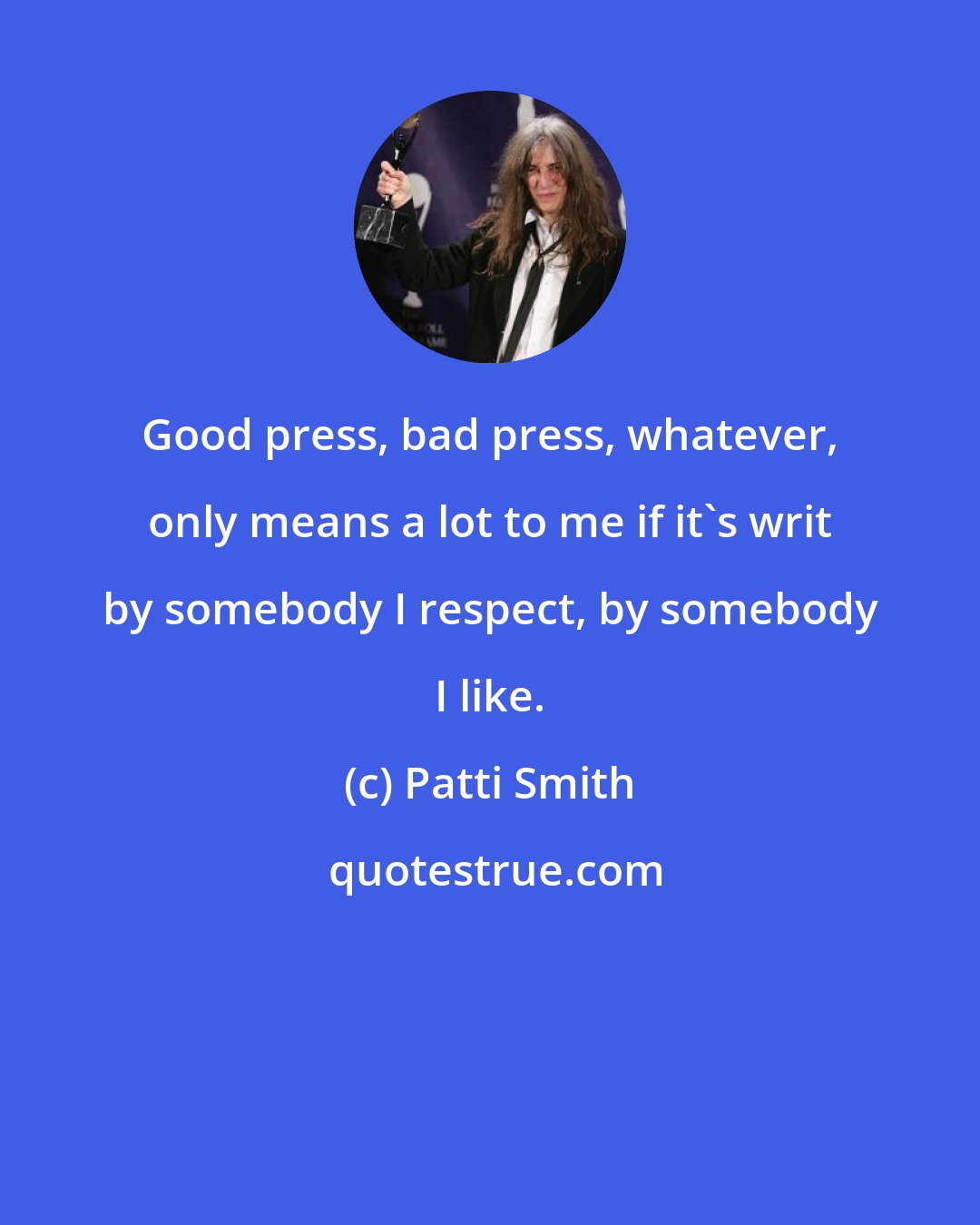 Patti Smith: Good press, bad press, whatever, only means a lot to me if it's writ by somebody I respect, by somebody I like.