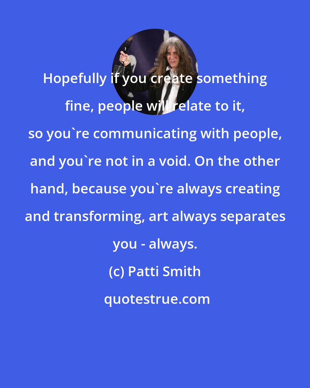 Patti Smith: Hopefully if you create something fine, people will relate to it, so you're communicating with people, and you're not in a void. On the other hand, because you're always creating and transforming, art always separates you - always.