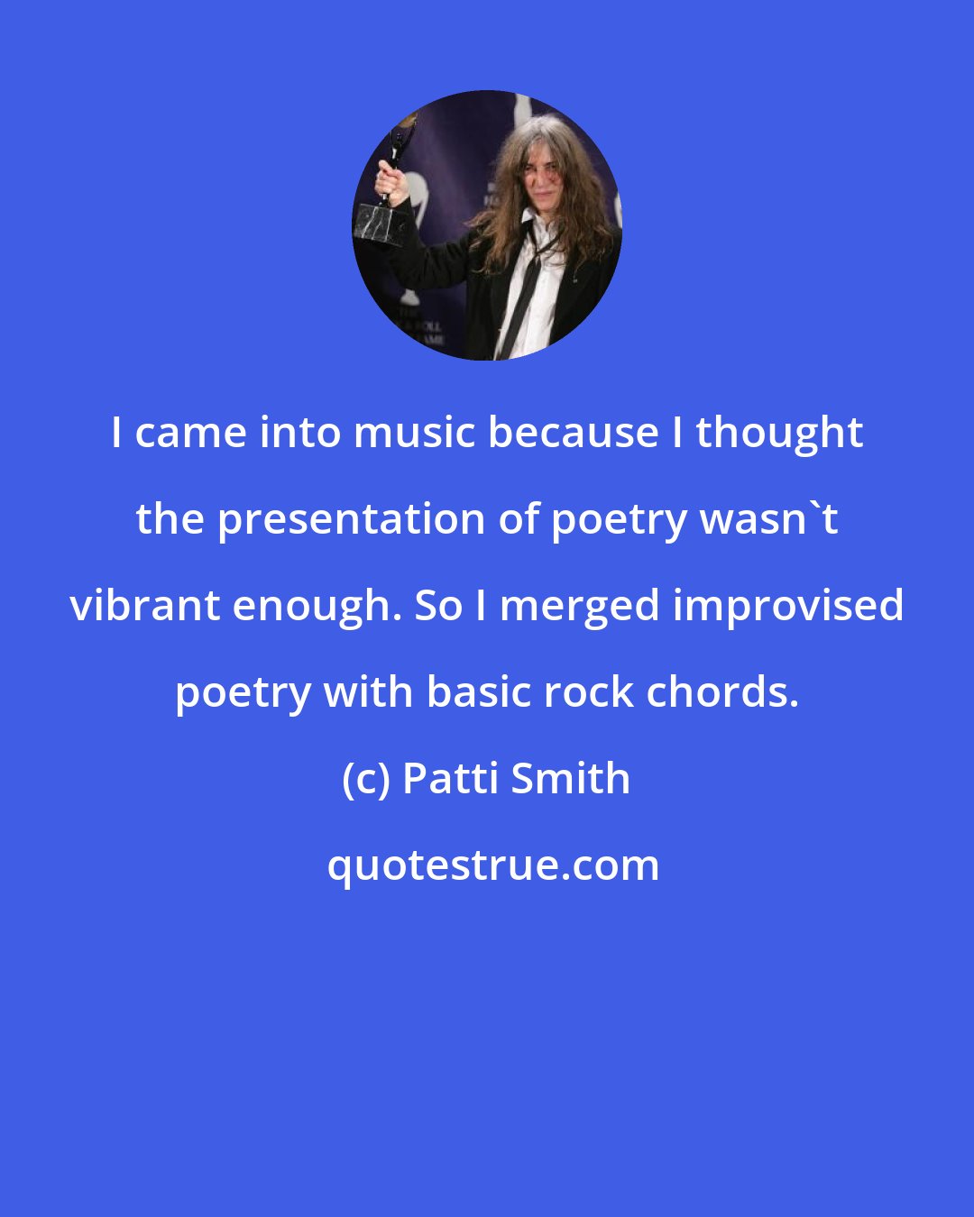 Patti Smith: I came into music because I thought the presentation of poetry wasn't vibrant enough. So I merged improvised poetry with basic rock chords.