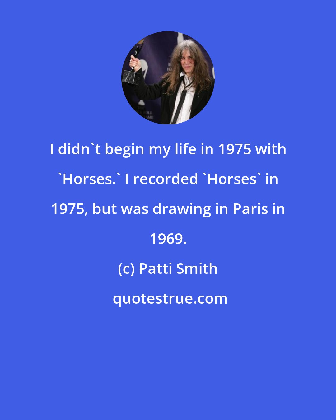 Patti Smith: I didn't begin my life in 1975 with 'Horses.' I recorded 'Horses' in 1975, but was drawing in Paris in 1969.