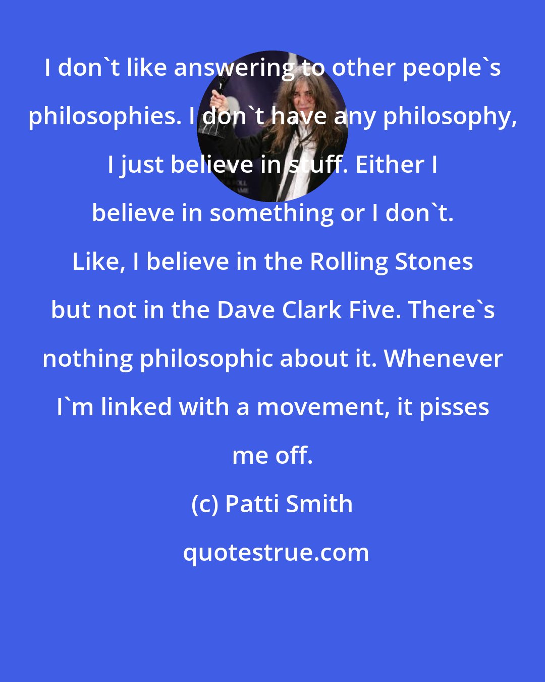 Patti Smith: I don't like answering to other people's philosophies. I don't have any philosophy, I just believe in stuff. Either I believe in something or I don't. Like, I believe in the Rolling Stones but not in the Dave Clark Five. There's nothing philosophic about it. Whenever I'm linked with a movement, it pisses me off.