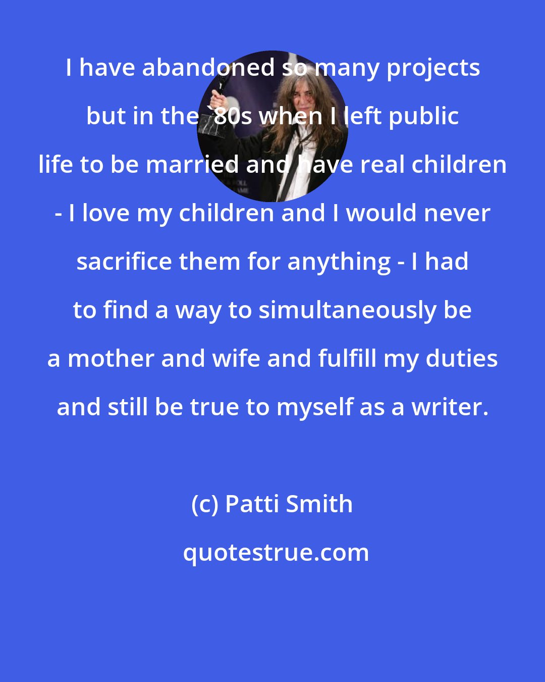 Patti Smith: I have abandoned so many projects but in the '80s when I left public life to be married and have real children - I love my children and I would never sacrifice them for anything - I had to find a way to simultaneously be a mother and wife and fulfill my duties and still be true to myself as a writer.