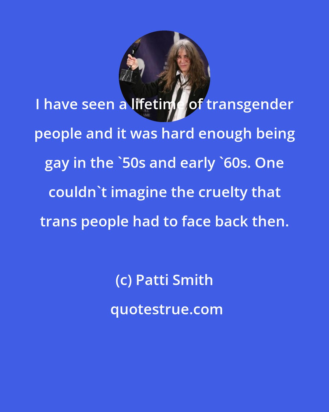 Patti Smith: I have seen a lifetime of transgender people and it was hard enough being gay in the '50s and early '60s. One couldn't imagine the cruelty that trans people had to face back then.