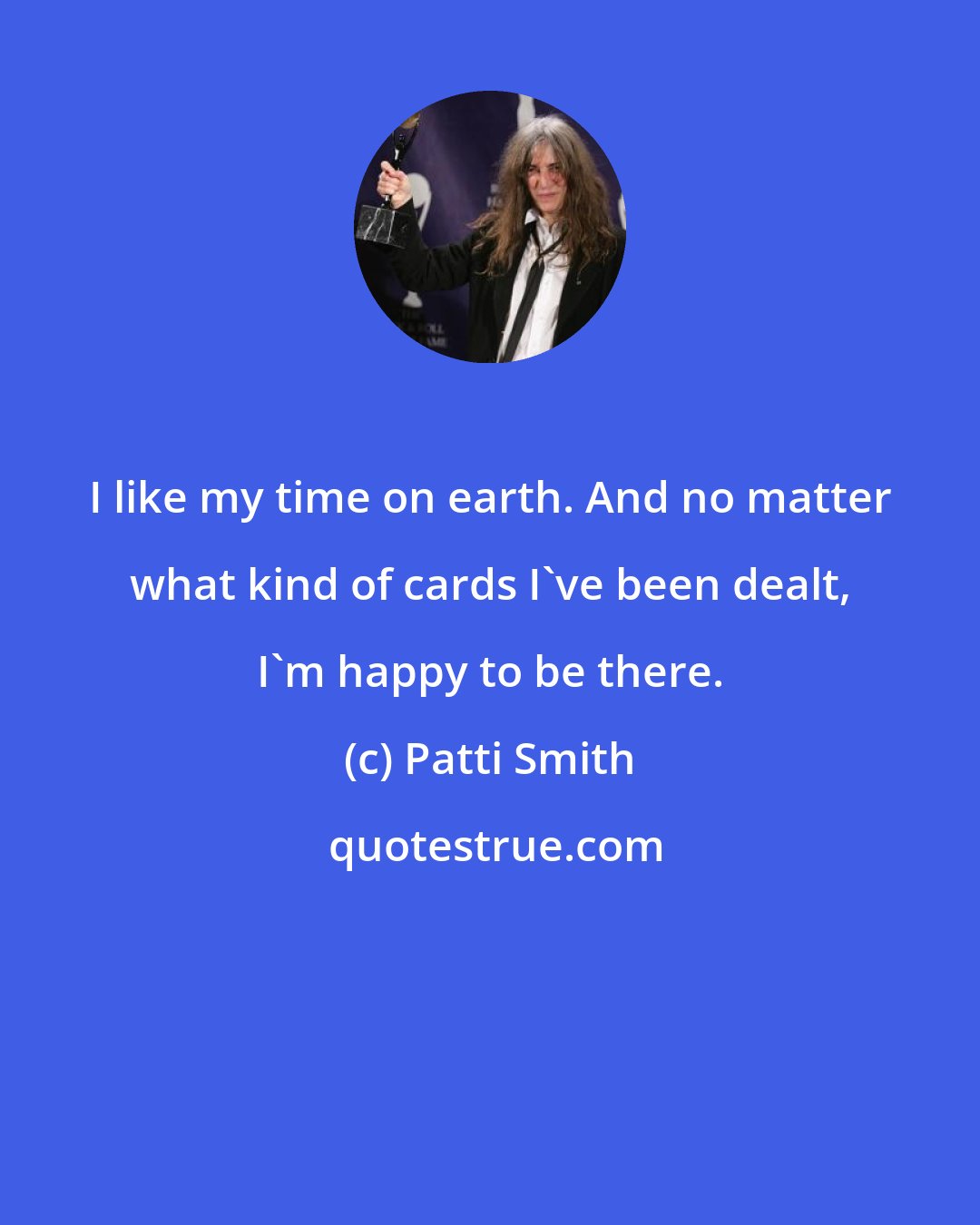 Patti Smith: I like my time on earth. And no matter what kind of cards I've been dealt, I'm happy to be there.