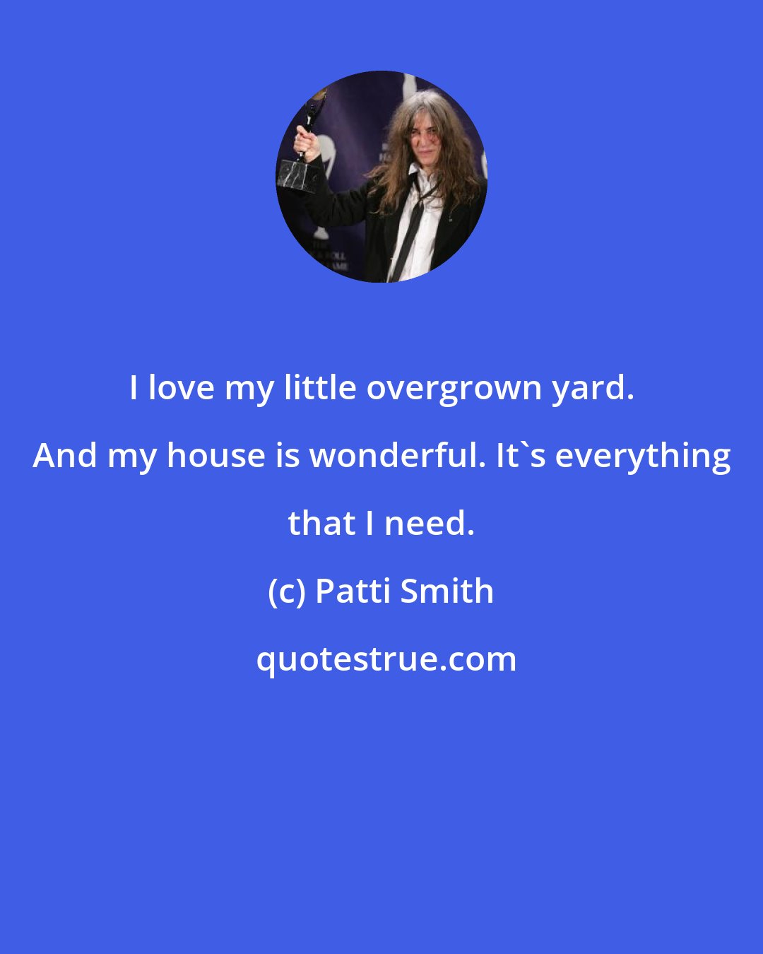 Patti Smith: I love my little overgrown yard. And my house is wonderful. It's everything that I need.