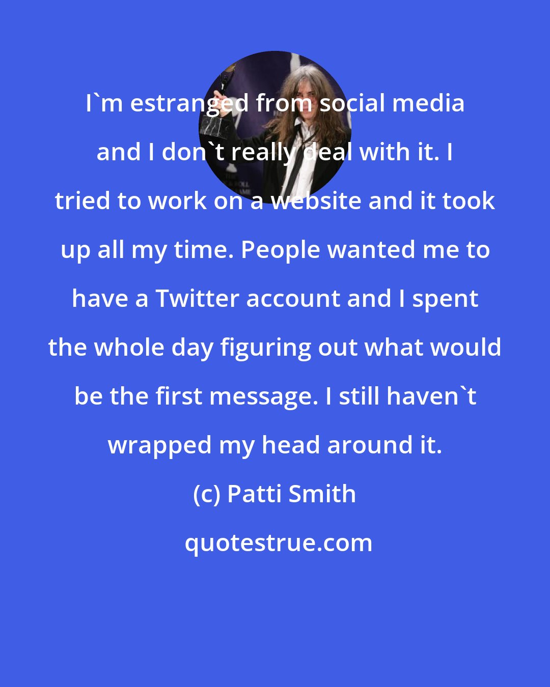 Patti Smith: I'm estranged from social media and I don't really deal with it. I tried to work on a website and it took up all my time. People wanted me to have a Twitter account and I spent the whole day figuring out what would be the first message. I still haven't wrapped my head around it.