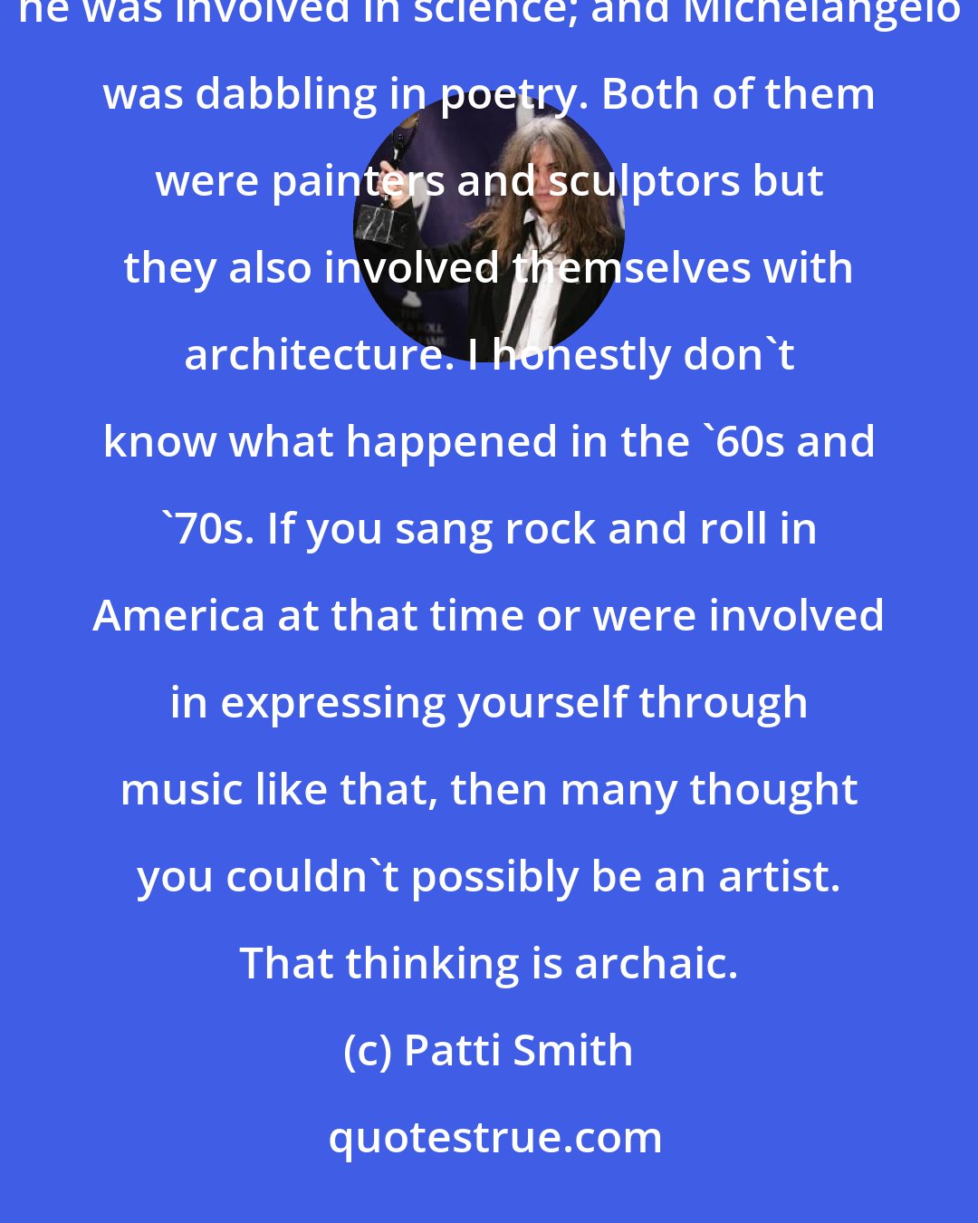 Patti Smith: I'm old-fashioned. I think William Blake and people in the Renaissance people were multi. Look at da Vinci, he was involved in science; and Michelangelo was dabbling in poetry. Both of them were painters and sculptors but they also involved themselves with architecture. I honestly don't know what happened in the '60s and '70s. If you sang rock and roll in America at that time or were involved in expressing yourself through music like that, then many thought you couldn't possibly be an artist. That thinking is archaic.