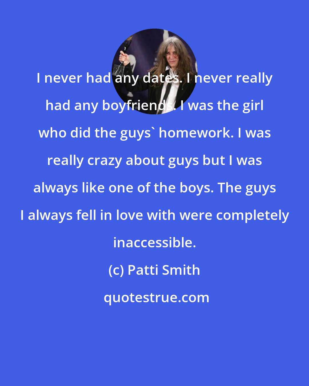 Patti Smith: I never had any dates. I never really had any boyfriends. I was the girl who did the guys' homework. I was really crazy about guys but I was always like one of the boys. The guys I always fell in love with were completely inaccessible.