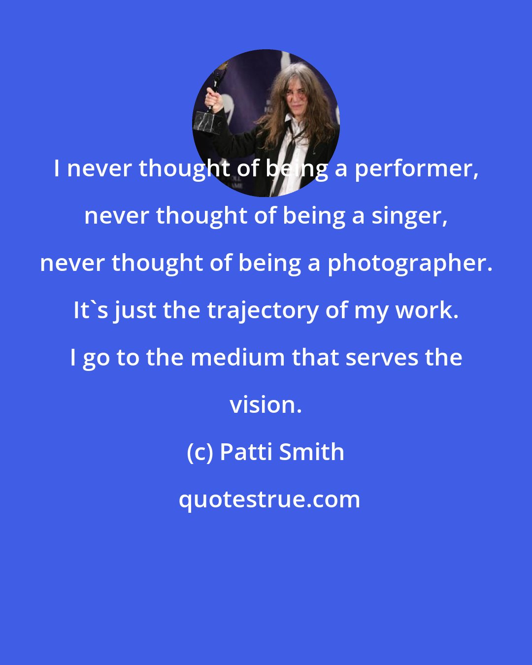 Patti Smith: I never thought of being a performer, never thought of being a singer, never thought of being a photographer. It's just the trajectory of my work. I go to the medium that serves the vision.