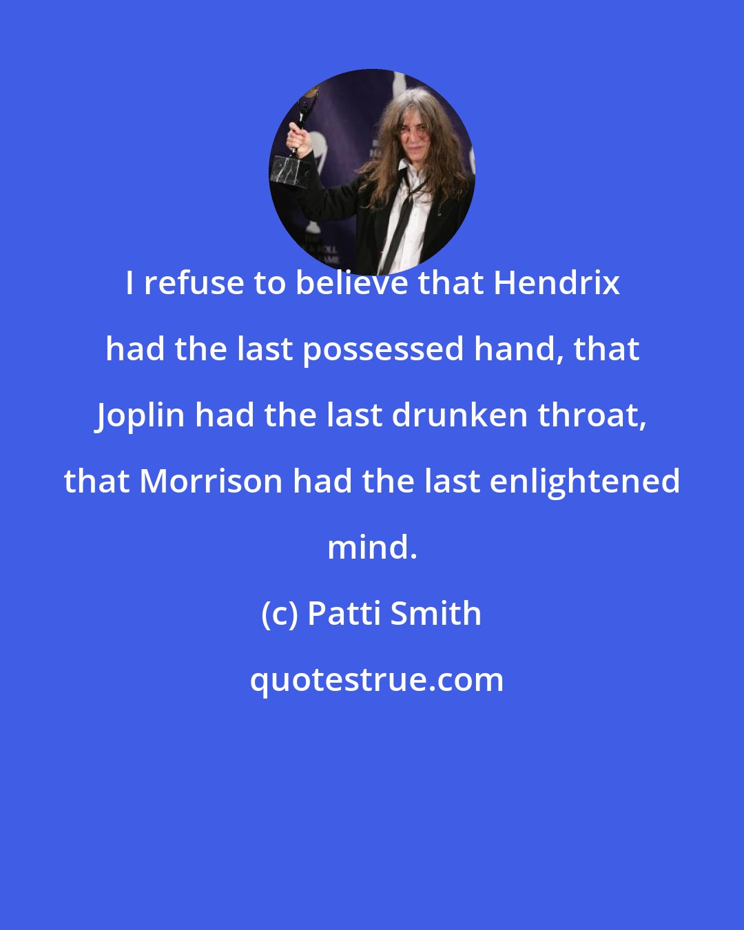 Patti Smith: I refuse to believe that Hendrix had the last possessed hand, that Joplin had the last drunken throat, that Morrison had the last enlightened mind.