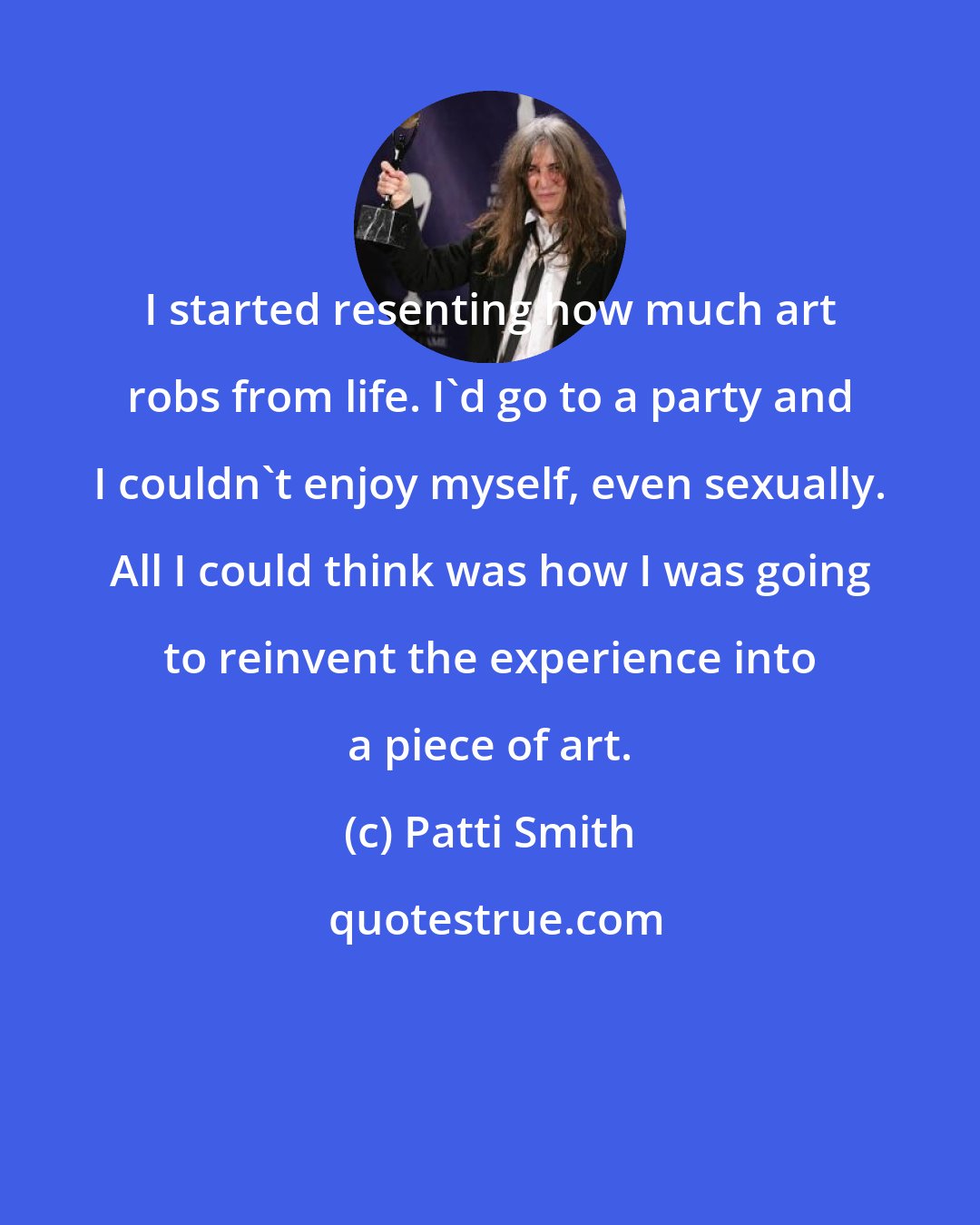 Patti Smith: I started resenting how much art robs from life. I'd go to a party and I couldn't enjoy myself, even sexually. All I could think was how I was going to reinvent the experience into a piece of art.