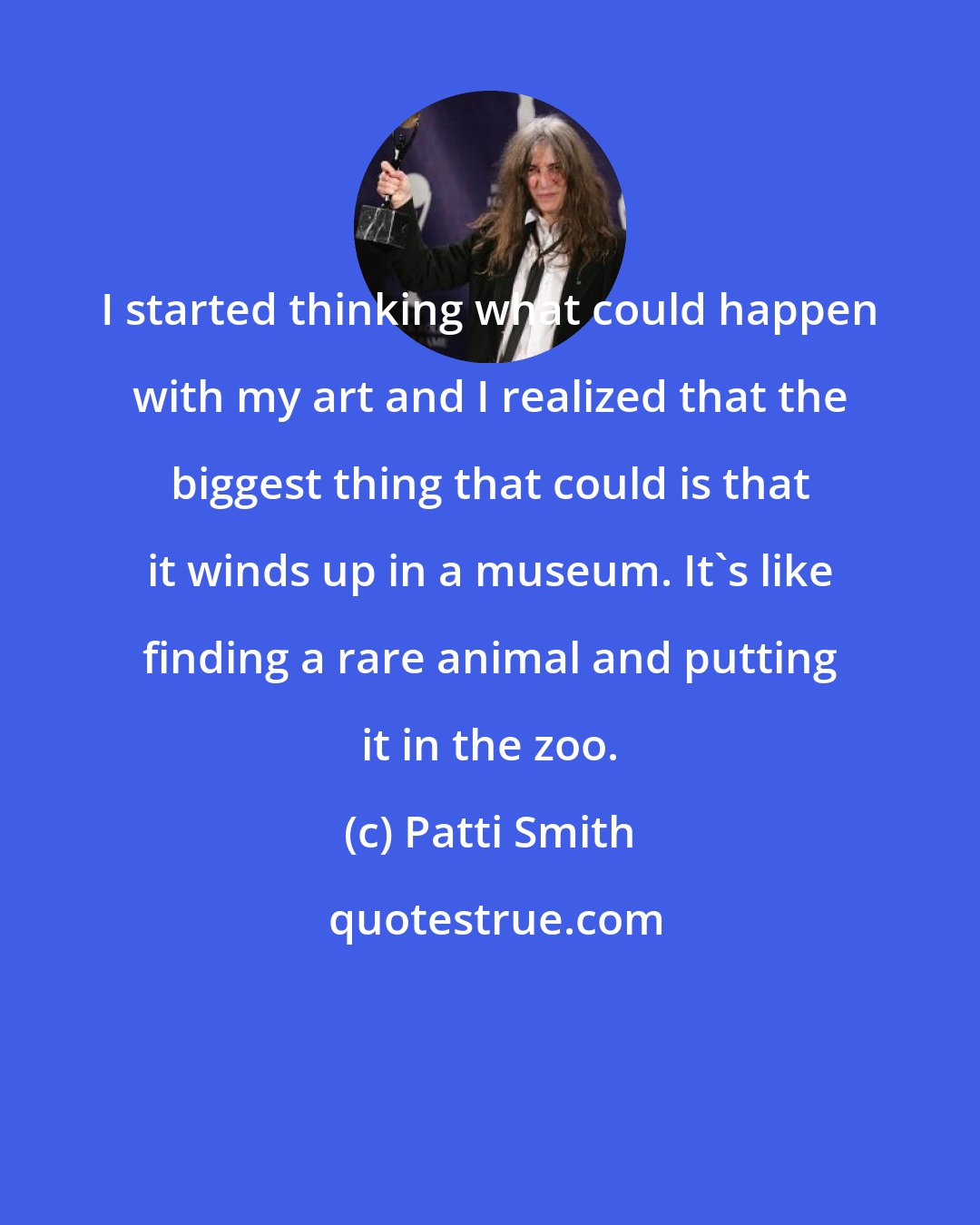 Patti Smith: I started thinking what could happen with my art and I realized that the biggest thing that could is that it winds up in a museum. It's like finding a rare animal and putting it in the zoo.