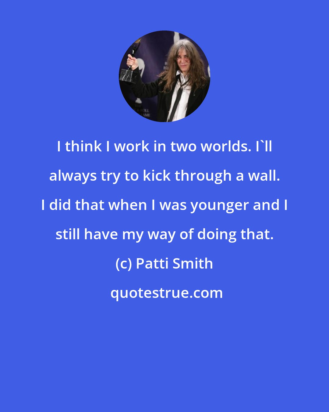 Patti Smith: I think I work in two worlds. I'll always try to kick through a wall. I did that when I was younger and I still have my way of doing that.