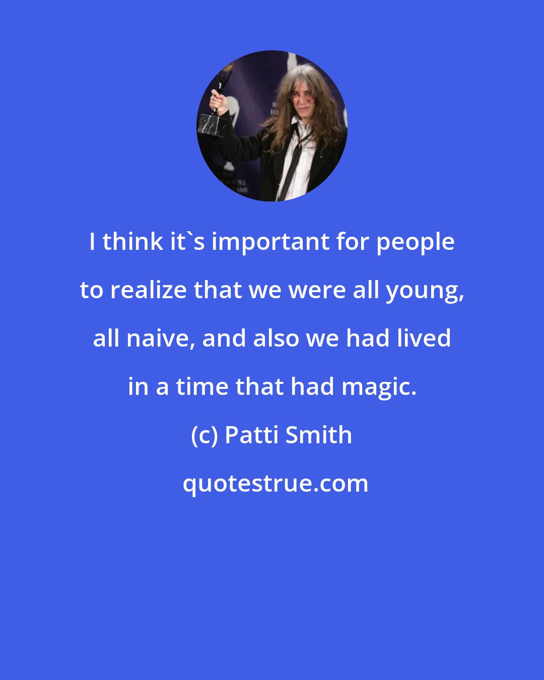 Patti Smith: I think it's important for people to realize that we were all young, all naive, and also we had lived in a time that had magic.